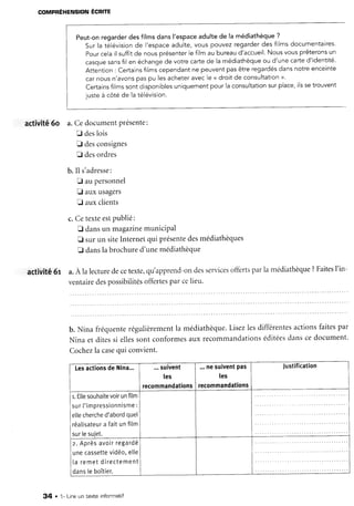 activité6o
corrrpRÉnerusloruÉcRne
Peut-onregarderdesfilmsdansl'espaceadultede la médiathèque?
Surla télévisionde l'espaceadulte,vouspouvezregarderdesfilmsdocumentaires.
Pourcelail suffitde nousprésenterlefilmaubureaud'accueil.Nousvousprêteronsun
casquesansfilen échangede votrecartede lamédiathèqueou d'unecarted'identité.
Attention: Certains{ilmscependantne peuventpasêtreregardésdansnotreenceinte
carnousn'avonspaspu lesacheteravecle < droitde consultation>.
Certainsfilmssontdisponiblesuniquementpourlaconsultationsurplace,ilssetrouvent
justeà côtéde latélévision.
activitê6r
a.Cedocumentprésente:
E deslois
f desconsignes
E desordres
b. Il s'adresse:
E aupersonnel
fl auxusagers
E auxclients
c.Cetexteestpublié:
E dansun magazinemuniciPal
t sur un siteInternetqui présentedesmédiathèques
E danslabrochured'unemédiathèque
a.À lalecturedecetexte,qu'apprend-ondesservicesoffertsparla médiathèque?Faitesl'in-
ventairedespossibilitésoffertesparcelieu.
b. Nina fréquenterégulièrementla médiathèque.Lisezlesdifférentesactionsfaitespar
Nina et ditessi ellessont conformesaux recommandationséditéesdanscedocument'
Cochezla casequi convient.
LesactionsdeNina... ...suivent
Ies
recommandations
...nesuiventpas
les
recommandations
Justification
r.Etlesouhaitevoirunfilm
sur['impressionnisme:
ellecherched'abordquel
réatisateura faitunfitm
sur[esujet.
z. Aprèsavoirregardé
unecassettevidéo,elle
I a r e m e td i r e c t e m e n t
dansteboîtier.
34 . 1- Lire un texte infonmatif
 