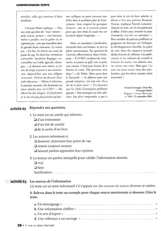 COMPRÉHENSIONÉCR|TE
révoités,celle qui continue à faire
semblant.
Corinne Maier expiique:. o Tous
mesamis qui font des
"urais"
métiers-
prof auocat,peintre - sont heureux,
même si parfois c'estla galère ih ne
regrettentPar ; ceuxqui trauaillent dans
lesgrandesboîtess'ennuient,n'ycroient
pas. , En fait, ils rêvent eux aussi de
passerle cap. De faire leur révoiution
culturelle. Sandrine Bugegat,ex-
conseillèreau Crédit agricole,témoi-
gne : nJe détestaismon métier, et.i'ai
mis du temPsà penserà mA reconuer-
sion. Aujourd'hui, tous rnescollègues
m'enuient. Par/ent de deuenir kiné,
aide-éducateur.u Même Catherine,
la précaireassumée,fait fantasmerses
amis salariésavec sesCDD t * Ma
liberté lesfait bisquer. Et Jinalement
je ne mesenspasplus précairequ'eux :
mes collègues€n ?oste stressenttous
d'être dans leprochain plan de licen-
ciement. Sans compter lesquinquas
licenciés: eux ne secaserontjamais
parce qu( leur boite lesauait mis sur
la touchedepuislongtemps... ,
Alors, en attendant,i'antiboulot,
retranché dans son bureau, semet en
pilote automatique. Pasquestion de
s'investirafFectivementdans I'entre-
prise. or4 LVMH, onfaisait dessëmi-
naires,onjouait au golf, cool,enpolo,
sanscrLu/lte. C'était juste histoire de te
bourrer le crâne. Plus personnen'esr
dupe ! ,, dit Minh. Idem pour Jean
le Savoyard : n SedéJàncerpour une
grande entreprise, c'esttrlP con ! Tu es
sûr de tefaire auoir ! , Un discours
que les chefsd'entreprisepréÈrent
ignorer. nPourprouoquerun cltocsalu-
taire, leur faire comprendre cequi se
passedans la tête de leurs salariés,je
donne à lire aux patrons Bonjour
Paresse,explique Patrick Lemattre.
Souuenten uain, car ib n'acceptent?ds
lz debat.À leursyeux, remettreen cAuse
I'entrePrisec'estêtre un mécréant ! ,
Bon nombre de patrons préfèrent se
gargariserde discours sur l'éthique,
le développement durabie, la quête
de sensdans des rapports annuels
dodus bourrés de tableaux.læs publi-
citaireset les cabinetsde conseiise
frortent les mains. Les salariés,eux,
ne voient rien venir. Mais gare ! Le
jour ou nous s€ronstous des anti-
boulots, qui fera donc tourner notre
économie ?
Arnaud Gonzague,Doan Bui,
Véronique Radier
D'aprèsLeNouuelObseruateur
n' 2081,23 septembre2004.
activité 6z Répondezauxquestions.
1.Letexteestun articlequi informe:
D d'un événement
E d'un faitdesociété
[] dela sortied'un livre
2.
3.
Lesauteursinforment et
E donnentclairementleur point devue
f restenttoujoursneutres
I laissentparfoisapparaîtreleur opinion
Lelecteurest
E vrai
E faux
|ustification:
parfoisinterpellépour validerl'information donnée.
activitrê63 LessourcesdeI'information
Un texteestun texteinformatif s'il s'appuiesur dessourcesdenaturediversesetvariées.
l. Relevezdansle texteun exemplepour chaquesourcementionnéeci-dessous.Citezle
texte.
a .U nt é m o i g n a g e( (. . . . . . . . . .
b. Une information chiffrée<
c.Un avisd'expert( .....
d. Uneréférenceà un ouvrage<
1- Lrneun texbeinformatif3 8 .
 