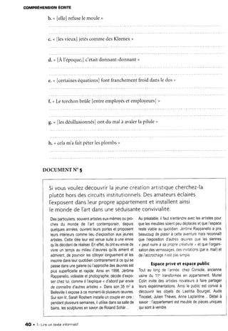 COMPRÉHENSIONÉCRTITE
b. n lelle]refuselemoule,
c. n flesvieux] jetéscommedesKleenex>
d. u [A l'époque,]c'étaitdonnant-donnant)
e.< [certaineséquations]font franchementfroid dansle dos,
f. <Letorchonbrûrle[entreemployéset employeurs],
g.n llesdésillusionnés]ont du mal à avalerla pilule>
h. <celam'a fait péterlesplombs>
DOCUMENTN" 5
Sivousvoulezdécouvrirlajeunecréationartistiquecherchez-la
otutôthorsdescircuitsinstitutionnels.Desamateurséclairés
l'exposentdansleurpropreaPpartementet installentainsi
le mondede ['artdansuneséduisanteconvivialité.
Desparticuliers,souventartisteseux-mêmesoupro-
chesdu mondede l'artcontemporain,depuis
quelquesannées,ouvrentleursportesetproposent
leursintérieurscommelieud'expositionauxjeunes
artistes.Cetteidéeleurestvenuesuiteà uneenvie
qu'ilsdécidentderéaliser.Eneffet,ilsonteuenviede
vivreuntempsaumilieud'æuvresqu'ilsaimentet
admirent,depourvoirlescÔtoyerlonguementetles
inscriredansleurquotidiencontrairementàcequise
passedansunegalerieoùI'approchedesæuvresest
plussuperficielleet rapide.Ainsien 1998,Jérôme
Rappanello,vidéasteetphotographe,décided'expo-
serchezlui,commeil l'explique<d'abordparenvie
de connaîtred'autresartlstesr. Dansson35m2à
Bellevillerlexposeàcemoment-làplusieursæuvres.
Sursonlit,SarahRosheminstalleuncoupleencire:
pendantplusieurssemaines,ilutilisedanssasallede
bains.lessculpturesensavondeRolandSchàr...
Aupréalable,ilfauts'entendreaveclesartistespour
quelesmeublessoientpeudéplacésetquel'espace
resteviableauquotidien.JérÔmeRappanelloa pris
beaucoupdeplaisirà cetteaventuremaisreconnaÎt
quelexpositiond'autresæLVresquelessiennes
<peutnuireà saproprecréatrvité) etquel'organi-
sationdesvernissages,desinvitatrons(pare.mail)et
deI'accrochagenestpassimple
Espaceprivé et espacepublic
Toutau longde l'année,chezConsole,ancienne
usinedu 11' transforméeen appartement,Muriel
Colininvitedesartistesnovateursà fairepartager
leursexpérimentations.Ainsile publicestconviéà
découvrirles objetsde LaetitiaBourget,Aude
Tincelet,JulienThèves,AnneLaplantine...Détailà
savoir: l'appartementestmeublédepiècesuniques
ouisontàvendre.
4O . 1- Lineun texte infonmatif
 