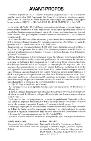 AVAN'T-PROPOS
Lenouveaudispositifdu DELF- Diplômed'étudesenlanguefrançaise- aétéofficiellement
modifiéenseptembre2005.Depuiscettedate,lesunitéscapritalisablesont disparu.Aujour-
d'hui,lemot DELFou DALFavaleurdediplôme.On distingueainsiI'ordreci-dessouspour
Iepublicadulte: DELFAl - DELFA2; DELFBl - DELFB2; DAI,FCl - DALFC2
LesmentionsA1,A2,BI,B2,CI, C2correspondentauxéchellesdeniveaudu Cadreeuro-
péencommunderéference.Cequi impliquequelesnouveauxdiplômessontcalibréssur
ceséchelles.Lesépreuvesproposéespour chacundesniveauxsontorganiséessousformede
tâcheà réalisertellesqueI'on pourrait avoiràlesmettreen ceuvredanslavie couranteou
professionnelle.
Lesexamensdu DELFsontoffertsàtousceuxqui ont besoind'unereconnaissanceofficielle
deleurniveauenlanguefrançaise.Cetouvragecorrespondau DELF82 qui présentedes
épreuvesécriteset oralesenréceptionet en production.
Il correspondàun enseignementallantde350à 550heuresdefrançais,selonle contexteet
le rythme d'enseignement.Lesactivitésd'entraînementproposéessont destinéesà un
publicdegrandsadolescentsetd'adultespréparantcediplômedansuneécoledelangueau
lycéeou àI'université.
Entermedeconnaissanceetdecompétence,leniveau82 évalueunecompétenced'utilisateur
dit autonomeetviseà rendrecomptedesspécificationsdu niveauavancé.Lelocuteurse
concentresurI'efficacitédel'argumentation.Il rendcomptede sesopinions,lesdéfend
dansle cadred'unediscussionen s'appuyantsurdesexernples,desarguments,descom-
mentaires.Sonargumentationestconstruite,nourrit d'élémentsmettanten évidenceles
avantagesetlesinconvénientsd'un thèmedonné.Ii estcapableclefaireun exposéconstruit
ou derépondreà un interlocuteurà bon escient.Parleravecnaturel,comprendredansle
détailets'adapterauxchangementsdesens,destyleet d'insistanceissusdetouteconver-
sationsontleséiémentsfortsdu niveauB2.Lamaîtrisedela languen'estplusun obstacle
pour suivreou participerà une conversationavecdesnatifs.L'autocorrections'effectue
naturellementparla consciencedu fonctionnementdela langue.
Lesobjectifsdecematérielsontlessuivants:
- Cetouvrageprépareà un diplôme dont la descriptiondesépreuvesestdécritedansle
tableaujoint.
- il permetàchacundesemesurerauxdifficultésetauxtypesd'épreuves,àsonrythme,en
lui faisantacquérirlesélémentsindispensables(maîtrisedesdiscours,communication
oraleetécrite...).
L équipequi a conçucettepréparationestcomposéedespécialistesdel'évaluationenfran-
çais,fortementimpliquésdansleDELFetdansd'autressystèmesdecertification(auteurde
manuel,formateurs,responsabledecentresd'enseignementdu français...).
Ilsont intégréauplusprèslesindicationsetlesorientationsdu Conseildel'Europeprésentées
par le biaisdu Cadreeuropéencommun de référenceet lesréférentielspour leslangues
nationalesetrégionales,du ministèredel'Éducationnationale,dela Commissionnationale
etdu conseild'orientationpédagogiquedu DELFetdu DALF.
Cemanuelprésentedonctouslesélémentsindispensablespour unepréparationefficace.
IsabelleNORMAND RichardLESCURE
Responsabledu servicePédagogieet ResponsabledelafilièreFrançaiscommelangue
Certificationsdel'AllionceFrançaiseétrangère(universitéd'Angers); présidentdelury;
deParis membredu Conseild'orientqtionpédagogiquedu
DELF-DALFetdu grouped'expertspour la rénova-
tion du DELF-DALF.
 