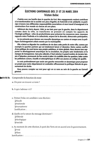 COMPRÉHENSIONÉCR|TE
a Érrsro*scANT'NAr.EsDEs2rET28
TristanDulac
MARS2004
J'habiteavecmafamilledanslequartierdu Fort.Mesengagementsveulentcontribuer
à latransformationdelasociétéversplusd'égalité,defraternitéetdesolidarité.fe parti-
cipeàtraversmesdifférentesresponsabilitésassociativesetmontravaild'enseignantà la
constructiond'unmondeoùchacunaituneplace.
AdhérentdesVertsdepuis1998,je mebatspourquela gauche,dansle département
commedansIa ville,se transformeen prenanten compteles apportsde
l'écologiepolitique: refusduproductivismepourpréseruerlesressourcesrares,nouveaux
rapportsentreI'individuetlacollectivité,respectdeladiversité,démocratieparticipative.
Jemeprésentepourdonnerunenouvelledynamiqueaucantonet rompreaveclapoli-
tiqued'aménagementurbainmenéeparlamunicipalité.
Ellea laissésedégraderlesconditionsdeviedanscettepartiedenotreville,commepar
exemplele quartierparisienqui esttotalementlaisséà I'abandon.Notrecantonsouffre
d'unepolitiquedecouÉtermesansproietsambitieulçnivisionglobale.Nousdevonstoussup-
porterle développementanarchiquedela circulation,lesprojetssanslendemainset le
manquedetransparence.Sansplusaftendre,il fautvaloriserlegrandnombredeterrainslais-
sésàlhbandon,promowoirduliensocialetaiderà lamobilitéentrelesquartiers,luttercontre
lespollutionssonore,visuelleetatmosphériqueetoffrirauxjeunesuncollègedequalité.
Jecroisprofondémentqueseuleunegaucherenouveléeetdynamiquepeutproposer
unprojetpournotredépartementet combattreefficacementlapolitiquelibéraledugou-
vernementdedroite.
Vouspouvezcomptersurmoipouragiren cesensau seinde la gaucheau Conseil
général.
^t
hivité 8r Comprendrela fonction du texte
a.Ou peut-ontrouvercetexte?
b. A qui s'adresse-t-i1?
c.TristanDulacestcandidatà uneélection:
E locale
E nationale
E européenne
Justification: . ....
d. Quelleestla naturedu messagedominant ?
tr libérale
E écologique
I sociale
e.Au moment decetteélection,le parti desVertsestenaccordavecle gouvernement.
E vrai
E faux
Justification:
Chaoitre2 . 51
 
