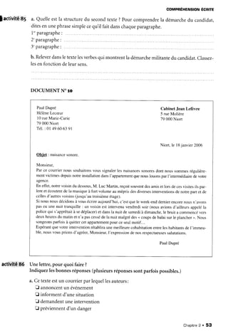 COMPRÉHENSIONÉCRITE
$activitô 85 a. Quelleestla structuredu secondtexte?Pour comprendrela démarchedu candidat,
ditesen unephrasesimplecequ'il fait danschaqueparagraphe.
1"'paragraphe:
2"paragraphe:
3"paragraphe:
b. Relevezdansletextelesverbesqui montrentla démarchemilitantedu candidat.Classez-
lesenfonctiondeleursens.
DOCUMENT NOTo
activité86 Unelettre,pour quoi faire?
Indiquezlesbonnesréponses(plusieursréponsessontparfoispossibles.)
a.Cetexteestun courrierparlequellesauteurs:
E annoncentun événement
E informent d'une situation
f demandentuneintervention
[J préviennentd'un danger
PaulDupré
HélèneLecæur
10rueMarie-Curie
79000Niort
Té1.: 0149606391
Cabinet Jean Lefèvre
5 rueMolière
79 000 Niort
Niort.le l8 janvier2006
Objet : nuisancesonore.
Monsieur,
Par ce courriernous souhaitonsvous signalerles nuisancessonoresdont nous sommesrégulière-
mentvictimesdepuisnotreinstallationdansl'appartementquenouslouonsparI'intermédiairedevotre
agence.
En effet,notrevoisindu dessous,M. Luc Martin,reçoitsouventdesamiset lorsdecesvisitesils par-
lentet écoutentde la musiqueà fort volumeauméprisdesdiversesinterventionsde notrepartet de
cellesd'autresvoisins(usqu'autroisièmeétage).
Si nousnousdécidonsà vousécrireaujourd'hui,c'estquele week-enddemierencorenousn'avons
paseu unenuit tranquille: un voisin est intervenuvendredisoir (nousavionsd'ailleursappeléla
policequi s'apprêtaità sedéplacer)et dansla nuit de samedià dimanche,le bruit a commencévers
deuxheuresdu matinet n'a pascesséde la nuit malgrédes< coupsdebalaisurle plancher>. Nous
songeonsparfoisà quittercetappartementpour ce seulmotif...
Espérantquevotreinterventionrétabliraunemeilleurecohabitationentreleshabitantsde I'immeu-
ble,nousvousprionsd'agréer,Monsieur,l'expressiondenosrespectueusessalutations.
PaulDupré
Chaoitre2 . 53
 