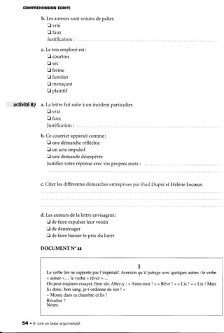 COMPRÉHENSION ÉCRITE
b. Lesauteurssontvoisinsdepalier.
E vrai
E faux
Iustification:
c.Leton employéest:
E courtois
E sec
fl ferme
E familier
E menaçant
tr plaintif
6elilti[É..8f a.Lalettrefait suiteà un incidentparticulier.
E vrai
fl faux
Iustification:
b. Cecourrierapparaîtcomme:
E unedémarcheréfléchie
E un acteimpulsif
F unedemandedésespérée
Justifiezvotreréponseavecvospropresmots :
c. Citezlesdifférentesdémarchesentreprisespar PaulDupré etHélèneLecæur.
d. Lesauteursdela lettreenvisagent:
E defaireexpulserleurvoisin
tr dedéménager
E defairebaisserle prix du lover
DOCUMENT NOTT
1
Le verbelire ne supportepasI'impératif.Aversionqu'il partageavecquelquesautres: le verbe
<<aimer>... le verbe<<rêver>>...
Onpeuttoujoursessayer,biensûr.Allez-y:<<Aime-moi!><Rêve!><Lis!><Lis
lis donc,bon sang,je t'ordonnede lire ! >
- Monte dansta chambreet lis I
Résultat?
Néant.
54 . 2- Lineuntexteanqumentatif
 