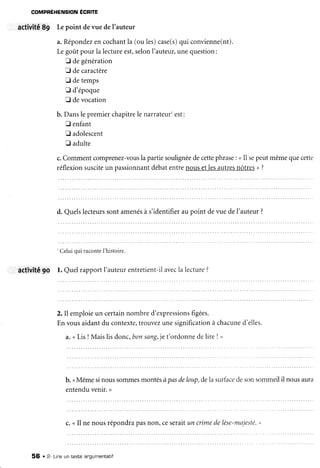 COMPRÉHENSION ÉCR|TE
activité 89 Lepoint devue deI'auteur
a.Répondezencochantla (oules)case(s)qui convienne(nt).
Legotrtpour la lectureest,selonI'auteur,unequestion:
fl degénération
E decaractère
E detemps
E d'époque
fl devocation
b. Danslepremierchapitrelenarrateurrest:
fl enfant
E adolescent
tr adulte
c.Commentcomprenez-vouslapartiesoulignéedecettephrase: uIl sepeutmêmequecette
réflexionsusciteun passionnantdébatentrenousetlesautresnôtres>?
d. Quelslecteurssontamenésà s'identifieraupoint devuedeI'auteur?
' Celuiqui raconteI'histoire.
activitê9O l. Quelrapportl'auteurentretient-ilavecla lecture?
2. Il emploieun certainnombred'expressionsfigées.
Envousaidantdu contexte,trouvezunesignificationà chacuned'elles,
a.<LisI Maislisdonc,bonsang,jet'ordonnedelire ! ,
b. <Mêmesinoussommesmontésà pasdeloup,delasurfacedesonsommeilil nousaura
entenduvenir.>
c. <I1ne nousrépondrapasnon, ceseraitun crimedelèse-majesté."
56 . Z- Lineun texte angumentatif
 