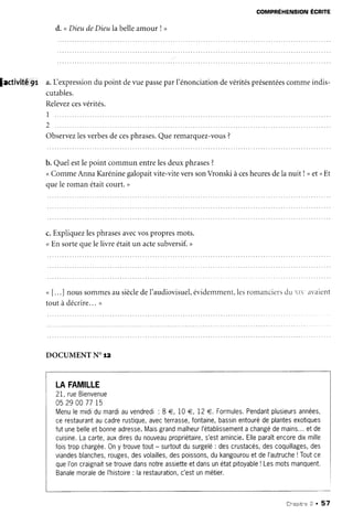 COMPREHENSIONECRITE
d. " DieudeDieulabelleamour! >
lactivitê'9r a.Lexpressiondu point deue passeparl'énonciationdevéritésprésentéescommeindis-
cutables.
Relevezcesvérités.
I
2
Observezlesverbesdecesphrases.Queremarquez-vous?
b. Quelestlepoint communentrelesdeuxphrases?
<CommeAnnaKaréninegalopaitvite-viteverssonVronskiàcesheuresdela nuit ! >et <Et
ouele romanétaitcourt.)
c.Expliquezlesphrasesavecvospropresmots.
<En sortequele livre étaitun actesubversif.>
" [. ..] nous sommesau sièclede l'audiovisuel,évidemment,lesromanciersdu rl avaient
tout à décrire...,
DOCUMENTN. TZ
LAFAMILLE
2I, rueBienvenue
052900 7715
Menulemididumardiauvendredi: 8 €, 10€,12€. Formules.Pendantplusieursannées,
cerestaurantaucadrerustique,avecterrasse,fontaine,bassinentourédeplantesexotiques
futunebelleetbonneadresse.Maisgrandmalheurl'établissementa changédemains...etde
cuisine.Lacarte,auxdiresdunouveaupropriétaire,s'estamincie.Elleparaîtencoredixmille
foistropchargée.0ny trouvetout- surtoutdusurgelé: descrustacés,descoquillages,des
viandesblanches,rouges,desvolailles,despoissons,dukangourouetdel'autruche!Toutce
queI'oncraignaitsetrouvedansnotreassietteetdansunétatpitoyable! Lesmotsmanquent.
BanalemoraledeI'histoire: larestauration,c'estunmétier.
Chaprtne2 . 57
 