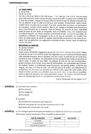 COMPBÉHENSION ÉCR|TE
activité9z
activité93
LESANS-PAREIL
8, rueduPont
054531 1200
De12hà 14hetde19h30à23h.Platdujour:7 €. Cartede13€ à 25€. Toutestsimpre
danscettebrasserie,laplusconnueetlapluscouruedelaville.Larigueurestconstantedans
lechoixdesproduits.L'équipeesttoujoursefficacemêmelorsqueI'onabordeletroisièmeser-
vicedudéjeuneret quela salleet laterrassesontbondées.Omniprésente,Janineorienre,
installechacunà laplacequiluiconvient.A lacarte,commedanslesmenus,cesonttoujours
lesclassiques,cuisinéscommeautrefois.Midiousoir,potageetvéritableshors-d'æuvrepro-
presà toutebrasseriequiserespecte: filetsdeharengsauxpommesdeterre,andouillette
grilléeoupiedsdeporctièdesenvinaigrette,æufsetomelettes.Cela,c'estseulementpour
semettreenbouche.Leschosessérieusescommencentensuite: auchoixlesspécialités,les
cannellonisà I'italienne,lesbourgognesoulesrisdeveauencassolette,lescervellesmeu-
nières,lesbellespiècesdeviande(unsuperbesteaktartare)oudupoissonfraisselonlesarri-
vages.Pourunepetitefaim,lessuggestionssedivisentendeux: hareng,steak.Unendroitqui
n'apassonpareil.
BRASSERIEDUMARCHÉ
45,bddesPyrénées
05 90 2999 40
Ouvertjusqu'à22h30/24h.Suggestionsdujourde7 € à 16€. Cartede20€ à 50e. Plateau
defruitsdemerde17€ à40€ (leroyal).UnemagnifiquevuesurlachaînedesPyrénéesdepuis
cettesplendidebrasserie,dontlaréputationn'estplusàfaire.Cepointdevue,desaterrasse,
enchantelesyeux.Àl'intérieur,sonatmosphèreesttrèsparisienneavectoutessesboiseriesen
veloursrouge.Lepalaisestaussiflatté: lesplateauxdefruitsdemersontincontournables,
grandsclassiquesdelamaison,oulesplatsduchefbordelais,sescochonnaillesdesPyrénées,
sesmultiplessalades,satraditionnellesoupedepoissons,sesgambasgrillées,satêtedeveau
ravigote,sestripesà lamodedeCaen,soncarrédeveaujusdetruffes,sonchateaubriandet
sabéarnaise,etc.0uencoresesdessertsquis'offrentà votreregarddèsvotrearrivée,tartes
maisonetautressucreriesvousattendentsousunecloche.Alors,sivousêtesunincondition-
neldecegenredebrasserie,vousserezabsolumentconquis: lesserveurssonttrèstitisparr-
siens,enclassiquegiletliedevin,sympathiqueetprofessionnelà lafois.
D'aprèsRestaurantsdenosrégions,D.R.
a.Cestextessontextraits:
fl d'un journal
f d'un magazine
E d'un guide
b. Lauteur:
E conseilledesrestaurantsqu'il apprécie
E donnesonpoint devuesurdesrestaurantsdelaville
E présentedesrestaurantsà la mode
a.Cescritiquesgastronomiquespermettentauxclientsdechoisirun restaurant.
Ditespour chaquerestaurants'il estconseilléou déconseillé
nomdurestaurant conseillé déconseillé
LaFami[[e
LeSans-Pareil
Brasseriedumarché
58 . 2- Lineun texte angumentatif
 