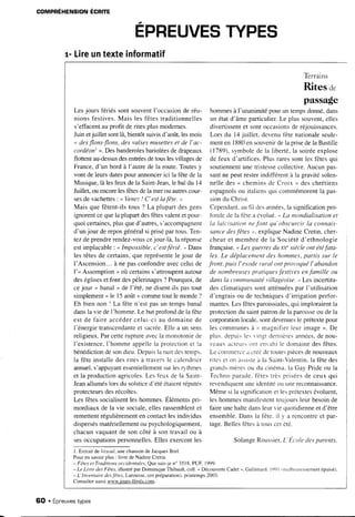 r- Lireuntexteinformatif
Lesjours fériéssont souventI'occasionde réu-
nionsfestives.Mais les fêtestraditionnelles
s'effacentauprofit deritesplusmodernes.
Juinetjuillet sontlà,bientôtsuivisd'août,lesmois
o desflons-flons,desvalsesmusetteset de I'ac-
cordéont>.Desbanderolesbarioléesdedrapeaux
flottentau-dessusdesentréesdetouslesvillagesde
France,d'un bord à l'autre de la route.Toutesy
vont de leursdatespour annoncerici la fêtede la
Musique,là lesfeuxdela Saint-Jean,le baldu 14
Juillet,ouencorelesfêtesdela merou autrescour-
sesdevachettes: " Venez! C'estlafête. ,
Mais que fêtent-ilstous ? La plupartdesgens
ignorentcequela plupartdesfêtesvalentet pour-
quoicertaines,plusqued'autres,s'accompagnent
d'unjour dereposgénéralsi prisépar tous.Ten-
tezdeprendrerendez-vouscejour-là,la réponse
estimplacable: o Impossible,c'estférié. " Dans
les têtesde certains,que représentele jour de
I'Ascension...à ne pasconfondreavecceluide
l'< Assomption> où certainss'attroupentautour
deségliseset font despèlerinages? Pourquoi,de
cejour < banal> de l'été,ne disent-ilspastout
simplement< le 15août>>commetoutle monde?
Eh bien non I La fête n'est pasun tempsbanal
dansla vie deI'homme.Le butprofonddela fête
est de faire accédercelui-ciau domainede
l'énergietranscendanteet sacrée.EIlea un sens
religieux.Parcetteruptureavecla monotoniede
I'existence,I'hommeappellela protectionet la
bénédictiondesondieu.Depuisla nuitdestemps.
la fête installedesrites à traversle calendrier
annuel,s'appuyantessentiellementsurlesr) thmes
et la productionagricoles.Lesfeux de la Saint-
Jeanalluméslorsdu solsticed'étéétaientréputés
protecteursdesrécoltes.
Les fêtessocialisentleshommes.Elémentspri-
mordiauxde la vie sociale,ellesrassemblentet
remettentrégulièrementen contactlesindividus
dispersésmatériellementou psychologiquement,
chacunvaquantde soncôté à sontravailou à
sesoccupationspersonnelles.Elles exercentles
Terrains
Rites a.
passage
hommesà I'unanimitépourun tempsdonné,dans
un étatd'âme particulier.Le plus souvent,elles
divertissentet sontoccasionsde réjouissances.
Lors du l4 juillet. devenufêtenationaleseule-
menten 1880ensouvenirdela prisedela Bastille
(1789).symbolede la liberté,la soiréeexplose
de feux d'artifices.Plus raressontles fêtesqui
soutiennentune tristessecollective.Aucun pas-
santne peutresterindifférentà la gravitésolen-
nelledes< cheminsde Croix " deschrétiens
espagnolsou italiensqui commémorentla pas-
siondu Christ.
Cependant.autrl desannées,la significationpro-
fbndede la fêtea évo1ué." La mondialisationet
la laic'isationne.fotttqu'obscurcirla connais-
sancedesfêtes ", expliqueNadineCretin,cher-
cheuret membrede la Sociétéd'ethnologie
française.o Lesguerresdu xx''siècleont étéfata-
les.Le déplac'ementdeshommes,partis sur le
f'ont, puis l'exoderural ott prot,oquéI'abandon
de nombretrsesprotiques.festivesenfantille ou
dansla c'onmunaLrtét,illageoise." Lesincertitu-
desclimatiquessontatténuéespar l'utilisation
d'engraisou de techniquesd'irrigationperfbr-
mantes.Lesfêtesparoissiales,qui imploraientla
protectiondu saintpatronde la paroisseou dela
corporationlocale,sontdevenuesle prétextepour
les communesà . rnagnifierleurimage>. De
plus.depuislesvinstdernièresannées,denou-
veauacteulsont enrahile domainedesfêtes.
Le commercea créédetoutespiècesdenouveaux
riteset on assisteà la Saint-Valentin.la fêtedes
srands-mèresou du cinéma.la Gay Prideou Ia
Technoparade.fêtestrèspriséesde ceuxqui
revendiquentuneidentiteou unereconnarssance.
Mêmesi ia significationet lesprétextesévoluent,
leshommesmanifèstenttoujoursleurbesoinde
faireunehaltedansleurvie quotidienneet d'être
ensemble.Dansla fête.il v a rencontreet par-
tage.Beliesfêtesà touscetété.
SolangeRoussier.L'Etole tlcspurenrs.
l. ExtraitdeVesoul,unechansonde JacquesBrel.
Pouren savoirplus : livre de NadineCretin
- FêtesetTraditiottsocciclentale.s,Que sais-jeno 3518,PUR 1999.
-LeLitredesFAles,illustréparDominiqueThibault,coll.<DécouverteCadet".Gallimard.l99lrmalheureusementépuisé).
- L' Int,entairedesJ?tes.Larousse,(enpréparation).printemps2003.
Consulteraussiwwwjours-fériés.com.
COMPREHENSIONECRITE
EPREUVESTYPES
6O . Épreuvestypes
 