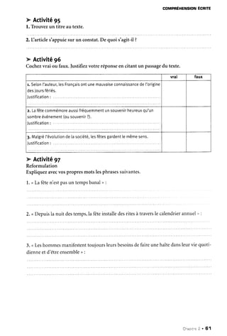 COMPRÉHENSIONÉCRITE
k Activité95
l. Trouvezun titre au texte.
2.Llarticles'appuiesur un constat.De quoi s'agit-il?
vral faux
r. Selonl'auteur,lesFrançaisontunemauvaiseconnaissancedel'origine
desjoursfériés.
l r r c f i f i r : t i n n .
z. Lafêtecommémoreaussifréquemmentunsouvenirheureuxqu'un
sombreévénement(ousouvenir?).
Justification: ......
3.Matgrél'évolutiondelasociété,lesfêtesgardenttemêmesens.
lrrctifir:tinn .
tr Activité96
Cochezvrai ou faux.Justifiezvotre réponseen citant un passagedu texte.
e Activité97
Reformulation
Expliquezavecvospropresmots lesphrasessuivantes.
1.<Lafêten'estpasun tempsbanal> :
2. <Depuisla nuit destemps,lafêteinstalledesritesàtraverslecalendrierannuel" :
3. <Leshommesmanifestenttoujoursleursbesoinsdefaireunehaltedansleurvie quoti-
dienneetd'êtreensembleo :
Chaorr|e2 . 61
 