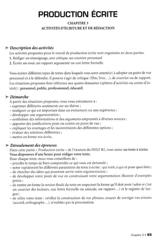 PRODUCTIONECRITE
CHAPITRE3
ACTIVITÉSD'ÉCRITUREET DE RÉDACTION
W Descriptiondesactivités
Lesactivitésproposéespour letravaildeproductionécritesontorganiséesendeuxparties.
l. Rédigerun témoignage,unecritique,un courrierpersonnel
2.Êcrireun essai,un rapportargumentéou unelettreformelle
Vousécrirezdifférentstypesdetextesdanslesquelsvousserezamené(e)àadopterun point devue
personneletàle défendre.Il pourras'agirdecritique(fiIm,livre...), decourrierou derapport.
Lessituationsproposéesfont référenceauxquatredomaines(sphèresd'activitésou centred'in-
térêt) : personnel,public,professionnel,éducatif.
W Démarche
À partir dessituationsproposées,vousvousentraînerezà:
- exprimerdifférentssentimentssur un thème;
- soulignercequi estimportantdansun événementou uneexpérience;
- développeruneargumentation;
- synthétiserdesinformationsetdesargumentsempruntésà diversessources;
- apporterdesjustificationspour ou contreun point devue;
- expliquerlesavantagesetlesinconvénientsdesdifférentesoptions;
- évaluerdessolutionsdifférentes;
- mettreenformevosécrits.
'w
Déroulementdesépreuves
Danscettepartie<Productionécrite, deI'examendu DELF82,vousaurezun texteà écrire.
Vousdisposerezd'uneheurepour rédigervotretexte.
Pourchaquetexte,nousvousconseillonsde :
- prendreletempsdebiencomprendrecequi vousestdemandé;
- noterrapidementlesdifférentsparamètresdu texteàécrire: qui écrit,àqui etpour quoi faire;
- dechercherdesidéesqui pourrontservirvotreargumentation;
- de développervotrepoint devue en construisantvotreargumentationillustréed'exemples
précis;
- demettreenformelaversionfinaledu texteenrespectantla formequ il doit avoir(selonsic'est
un courrierdeslecteurs,unelettreformelleou amicale,un rapport...) et le registrede lan-
gue;
-de relirevotretexte:vérifiezla constructionde vosphrases,essayezde corrigervoserreurs
(accord,orthographe...), n'oubliezpasla ponctuation.
Chapitre3 . 65
 