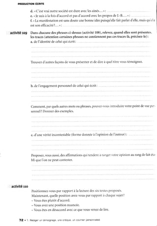PRODUCTION ÉCRITE
d. <C'estvrainotresociétéestdureaveclesaînés...): ..
e.(le suisà lafoisd'accordetpasd'accordaveclesproposdeI.-B....): ..
f. <Lamanifestationestsansdouteunebonneidéepuisqu'ellefaitparlerd'elle,maisqu'elle
estsonefficacité?...>:
activité ro9 Danschacunedesphrasesci-dessus(activité108),relevez,quandellessontprésentes,
lestraces(attentioncertainesphrasesne contiennentpascestraces-là,précisez-le):
a.del'identitédeceluiqui écrit: .
Tlouvezd'autresfaçonsdevousprésenteretdedireà queltitrevoustémoignez.
Comment,parquelsautresmotsou phrases,pouvez-'ousintroduirevotrepoint deI'ueper-
sonnel?Donnezdesexemples.
c.d'unevéritéincontestable(formedonnéeàI'opiniondeI'auteur):
Proposez,vousaussi,desaffirmationsqui tendentà rangervotreopinionaurangdefaitéta
bli queI'on nepeutcontester.
activiténo
Positionnez-vousparrapportàla lecturedessixtextesproposés.
Maintenant,quellepositionavez-YousparraPportà chaquesujet?
- Vousêtesplutôt d'accord.
-Vous avezunepositionnuancée.
-Vous êtesen désaccordaveccequevousYenezdelire.
72 .1. Rédigenun témoignage,une critique,un counnienpensonnalisé
 