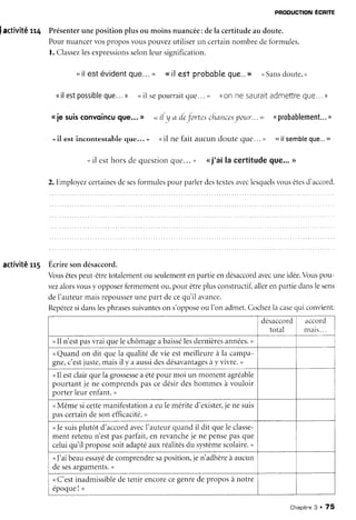 PRODUCTTONÉCRITE
Iactivitétt4 Présenterunepositionplusou moinsnuancée:dela certitudeaudoute.
Pournuancervosproposvouspouvezutiliserun certainnombredeformules.
l. Classezlesexpressionsselonleursignificatlon.
..il estévidentque...,, <<il est probobleque...>><Sansdoute,>
<tilestpossibleque...) <il sepourraitqlle...>) ((on nesauraitadmettreque...)
<ie suisconvoincuque...D .<rl r/a dejortescfrancesyor.tr...>> ( probablement...)
. il est incontestable que... ' (<il ne fait aucun doute que. .. ) <<il sembleque...,,
" il esthorsdequesrionque..." ,.ti'aila certitudeque...>
2.Employezcertainesdesesformulespourparlerdestextesaveclesquelsvousêtesd'accord.
activitéu5 Écriresondésaccord.
Vousêtespeut-êtretotalementou seulementenpartieendésaccordavecuneidée.Vouspou-
vezalorsvousy opposerfermementou,pour êtreplusconstructif,allerenpartiedanslesens
deI'auteurmaisrepousserunepart decequ'il avance.
Repérezsidanslesphrasessuivanteson s'opposeou I'on admet.Cochezla casequi couvient.
accord
m a i s . . .
<Il n'estpasvraiquelechôrnageabaissélesdelnièresannées.>
uQuandon dit quela qualitédevie estmeilleureà la campa-
gne,c'estjuste,maisil y a aussidesdésavantagesày vivre.,
<Il estclairquela grossesseaétépour moi un momentagréable
pourtantje ne comprendspascedésirdeshommesà vouloir
porterleurenfant.>
<Mêmesicettemanifestationa eulemérited'exister,jenesuis
pascertaindesonefficacité.,
<Jesuisplutôt d'accordavecI'auteurquandil dit quele classe-
ment retenun'estpasparfait,en revancheje ne pensepasque
celuiqu'il proposesoitadaptéauxréalitésdu systèmescolaire.,
<]'ai beauessayédecomprendresaposition,je n'adhèreà aucun
desesarguments.>
<C'estinadmissibledetenirencorecegenredeproposà notre
époqueI >
Chapitre3 . 75
 