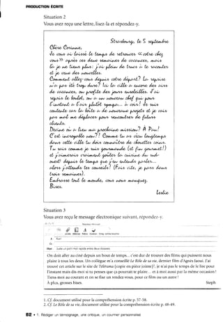 PRODUCTIONEGRITE
Situation2
Vousavezreçuunelettre,lisez-laetrépondez-y.
St'ta4or^'rr7, k, S 4a+frr^/.w
Ch^'e, Cm-"r",r',
Je oo,,* aL t€'rtuL h' t/r4^4,"1'/& rydr1olûw <<oot'w c,/r<'l
çtor*)) 6+/14r, c* /<r* 44|'û;,h,Q/t /-et oau,r,,ne.+ tt+o'^/t
/à So
y"e'tA'* pA*: i a- yln^r* /& t1^îL L to v.codlzn
eL 7o ,tet* /z* nat te.!/x*.
Cr;r-t*t^t, c.!/zr7-,tot^'t'@ ,tot'w dQaaL? L* ry^^".
* * t^"o*éfL Llop /rtw? ta, lc- ,t;,l,toc- ehæro /<t' a;rw
/*' oacct'u*, ow yno{',12/**
'lot^'w
el,,.nl,eilLi*. J'a;
1"q^^'u,te, ht'/âL, ow o,'tttp hâl^A)et'w4 ç* pr*
|''vtat^c+-d* Lo;- /^tît 4./,n',1^t-...), oo,t"! Je,cr,'r,t,
co^t&^fu/ca'v /n- tÂ,tp o- /*' t,.aule^cr* t^J1aft, el,So ,ta^*
yl't, ,t'a/, t+r,odQ'kccn fau/v ùetî'ohf^.€/v/'g fi^fû'w
oûx^tv.
DU;,ux'ù o-!** tt* tt-./,ç;rr.* n;wra*'? fr ?c*!
C'-L "* "'/Â4h, **? ! Cor.t..*'e,tt- a* oér* !rr*çtxt,.1*
/ir-, cxrtr' ,t',,tlx, û- /a:w cn1.,,t,i,î't/1'e//z /rouûl'v cou,*.
Tw ea;* ærtwttell& u^;" (rt,
X'r* ,rrrrrt-rL|)
eLi 6;"*eÀ4r, ttvÀ.*<*L ,""trÀ, b- cr,"'tU,,e'/^. +r,/-
^)"L' @tJ* k' t r4"4^"i* f_* %fzd4 ft414,v..
alt'w i6fu,t-/'t" fu, *t-"d,(*'! (Fr-, ,t'rtz,So1,ow fu+*
tt;r* l.ez".ca,.e*).
E^nt4"rp tDr^L k, ù9, t)otyt r^,ott, t+,,C-Ait/t4.
B,t*-'
Le^l*('
Situation3
Vousavezreçule messageélectroniquesuivant,répondez-v.
,l: l.,lt. Nçatt4ùntÈttlEt .
, t', g L _ A a d
,)'ôdre Ad.€ssê! Po[ce! Coul.uD tnr.9 corlne biou,l ôn
a :
" -
k a '
(.t.
ObJer
-
Justeur pet:t not'âpide eitre deux ooss,ers
On doit aller au ciné depuisun bout de temps...c'estdur de trouverdesfilms qui puissentnous
plaire à tous lesdeux.Un collèguem'a conseilléLe Rôledesauie,dernierfilm d AgnèsJaoui.J'ai
trouvé cetarticlesur le sitede Télérama(copieen piècejointe)2,le n'ai pasle tempsde le lire pour
l'instantmaisdis-moisi tu pensesqueçapourraitte plaire... et à moi aussipar la mêmeoccasion!
Tiens-moiau courantet on sefixe un rendez-vous,Dourcefilm ou un autre!
À plus,grossesbises. Steph
l. ff documentutilisépour la compréhensionécritep.57-58.
2. Cf.Le RôIedesavie,documentutilisépour la compréhensionécritep.48-49.
82 . 1. Rédigeruntémoignage,unecnitique,uncout'nienpensonnalisé
 