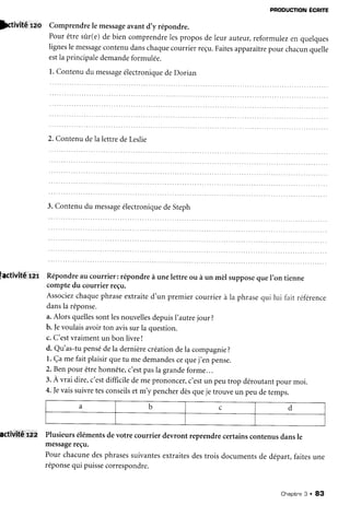 pRoDUcfloNÉcnre
)Aivité reo Comprendrele messageavantd,y répondre.
Pourêtresûrr(e)de bien comprendrelesproposde leur auteur,reformulezen quelques
lignesle messagecontenudanschaquecourrierreçu.Faitesapparaîtrepour chacunquelle
estIaprincipaledemandeformulée.
1.Contenudu messageélectroniquedeDorian
2.ContenudelalettredeLeslie
3.Contenudu messageélectroniquedeSteph
factivitËrer Répondreau courrier: répondreà unelettre ou à un mèl supposequeI'on tienne
comptedu courrier reçu.
Associezchaquephraseextraited'un premiercourrierà la phrasequi lui fait référence
dansla réponse.
a.AlorsquellessontlesnouvellesdepuisI'autrejour ?
b. |evoulaisavoirton avissurla question.
c. C'estvraimentun bon livre!
d. Qu'as-tupensédela dernièrecréationdela compagnie?
l. Çame faitplaisirquetu medemandescequej,enpense.
2.Benpour êtrehonnête,c'estpasla grandeforme...
3.A vrai dire,c'estdifficiledeme prononcer,c'estun peutrop déroutantpour moi.
4. |evaissuivretesconseilsetm'y pencherdèsqueje trouveun peudetemps.
activlté'lââ Plusieursélémentsdevotre courrier devront reprendrecertainscontenusdansle
messagereçu.
Pour chacunedesphrasessuivantesextraitesdestrois documentsde départ,faitesune
réponsequi puissecorrespondre.
a b c d
Chapitne3 . 83
 