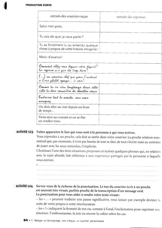 I
pRoDUcnoNÉcnre
extraitsdescourriersreçus extraitsdesréponsc-s
Salutmonpote,
Tuvoisde quoijeveuxparler?
Tu as forcémentlu ou entendu queloue
choseà proposde cette histoireintrigante!
Mercid'avanceI
l*^-l
c,llz4-oo'* d4"^^^ uot"<d<.yr'*?
LÇ.' 1.<l^/t^4& w 6, yA+ ek tÀDlN dz^ne ./
[..J * h,o1^/)et&e4 f": por*n,l'u^ztzr.L
c' Ac"'v l^A"fid'yf"1'o.'.'..à"torz"!
Cotr,*t".o t* a+ 'tir* ht*çf*ta^tt, /41"rt c4trf,
,t',,(h, tu /eiu cotq^ÂA/w'd<, i/or,xfrit, coil,r'v.
E^14444a tDrt, h' ^oo,/o, 001^4,t4,o1,/,
^'*f 'Æ'''
On doit aller au ciné depuisun bout
de temps...
Tiens-moi au courant et on sefixe
un rendez-vous.
activité rz3 Faitesapparaîtrele lien qui vousunit à la personneà qui vous écrivez.
Vousrépondezà un proche,celadoit sesentirdansvotrecourrier.Laprocherelationsous-
entendque,parmoments,il n'estpasbesoindetout sedire,detout s'écriremaisaucontraire
dejoueraveclessous-entendus,I'implicite.
Choisissezl'unedestroissituationsproposéesetécrivezquelquesphrasesqui,enrelation
avecle sujetabordé,faitréférenceà une expériencepartagéepar ia personneà laquelle
vous ecrrvez.
(
activité rz4 Servez-vousdela richessedela ponctuation.Leton du courrier écrit à un proche
estsouventtrèsvivant,parfoisprochedela transcriptiond'un messageoral.
La ponctuationpeutvousaiderà rendrevotretextevivant:
- lesu... ) peuventtraduireunepausesignificative,vouslaissezpar exempledevinerla
suitedevotreproposàvotreinterlocuteur.
- lesnI>indiquentla fermetédeton ou,commeàI'oral,l'exclamationpour exprimerunc
émotion:l'enthousiasme,la joieou encorela colèreselonlescas.
84 . 1. Rédigenun témoignage,une cnitique,un counntenpensonnaltse
 