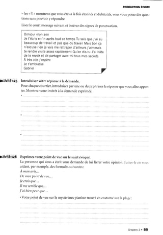 PFoDUcnoNÉcnre
- lesu?!> montrent quevousêtesàla foisétonnésetdubitatifs,vousvousposezdesques-
tionssanspouvoiry répondre.
Lisezle courtmessagesuivantetinsérezdessignesdeponctuation.
Bonjourmonami
Jet'écrisenfinaprèstoutcetempsTusaisquej'aieu
beaucoupdetravailet pasquedu travailMaisbonça
n'excLrserienje vaismerattraperd'ailleursj'aimerais
te rendrevisiteassezrapidementQu'endis-tuJ'aihâte
dete revoiret de partageravectoi tousmessecrets
À trèsvitej'espère
Jet'embrasse
Gabriel
Fctivitéra' Introduisezvotre réponseàla demande.
Pourchaquecourrier,introduisezparuneou deuxphrasesla
ter.Montrezvotreintérêtàla demandeexprimée.
réponsequevous allezappor-
lctivité ra6 Exprimezvotre point devue sur le sujetévoqué.
La personnequi vousa écritvousdemandedelui livrervotreopinion.Farites-leen vous
aidant,par exemple,desformulessuivantes:
À monavis...
Demonpointdevue...
Jecroisque...
Il mesembleque...
J'aibienpeurque,..
'Votre point devuesurlemystérieuxpianistetrouvéencostumesurla plage:
Chapitre3 . 85
 
