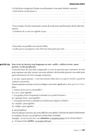 PRoDUcnoNÉcnre
. Lefait diversévoquépar Dorian vousfait penserà uneautrehistoire,racontez:
" Cetfehistoiremefait penserà .....
. Vousévoquezd'autresrestaurantsconnusdeLesliepour qu'ellepuissechoisirplusfaci-
lement:
<L'ambiancedecerestomerappelleunpeu
. Vousfaitesun parallèleavecd'autresfilms:
" Lefilm quetu meproposesa l'air d'êtredu mêmegenrequecelui .
activité rz9 Pour éviterdecherchertrop longtempsun mot <oublié>,utilisezun mot ( passe
partout>ou desparaphrases.
L'essentielétantde vousfairecomprendre,si vousne parvenezpasà retrouverun mot
pour exprimeruneidée,trouvezuneautresolution:desformulespeuventvousaiderpour
quele destinatairedevotremessagecomprenne.
l. un mot (passepartout>:il esttrèssouventutilisédansun registrefarnilier,qr,randon
s'adresseà un proche.
Danslesphrasessuivantes,lemot enitaliqueàuneautresignification,ditesqr.relmot il rem-
place.
. <Il m'estarrivéun trucincroyableI >
Ici <truc>peutsignifier:
. nI'ai quelquechosed'importantà termineretje quittelebureau.,
Ici <quelquechose>peutsignifier:
. <<l'aiperduuneheureà chercherun machinpour réparercebidule,>
Ici <machin>peutsignifier:......
I c i , ,b i d u l e rp e u ts i g n i f i e r :. . . . . .
2.uneparaphrase
Danslesphrasessuivantes,desmotsdifficilessontutilisés.Cherchez-lesdansledictionnaire
etremplacez-lesparunepériphrasecommedansI'exemple.
Exemple: <le me suisfait faire unecoloration,end'autrestermesj'ai lescheveuxbleus! >
a."Il risquedefairefaillite: Çarevientà direque
Chaprtne3 . 87
 