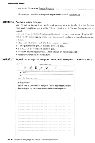 PRoDucfloNÉcnre
b. <Ledessertétaitexquis.Ieveuxdireoarlà
c. <lepensequecettepièceprovoqueun engouementexcessif,autrementdit
activité r3o Adaptezle registredelangue.
Vousécrivezen réponseà un proche(ami,membrede votrefamille...),le ton devotre
courrieretle registredelangueutilisédoivententenir compte.Vousne devezpasêtretrop
formel.
Danslesphrasessuivantes,deuxformulationssontproposéespour énoncerlamêmeidée.
choisissezcellequi estappropriéeaucourrierpersonnel.Soulignezlaformulequi convient
lemieux.
l. Êtiez-vousinforméque...?/Disdonc,tu savaistoi que...?
2.Il fautqueje tediseque.../l'aimeraisannoncerque...
3.T'asvu...?/Ilestintéressantdenoterque...
4.fesaispasencorelequelchoisir.../Monchoixn'estpasencorearrêté
5.Reprenons/Revenonsà nosmoutons
activité f3r Répondezau messageélectroniquedeDorian.Votremessagedevracommencerainsi:
Â: D or ian
&iet: Re-Salutmonpote
SalutDorian!
Jevoisquetucomptessurmoipourt'aiderà écriretonarticle!
Pourquoipas,çamerappelletelycéeetnotremagazine.......
" // l* A é
Ja,ndre Âdreriès Pa,ire: eoil1*uts Enr{9.csmnrebrslillon
88 . t. Rédigenun témoignage,une critrque,un counrienpensonnalisé
 