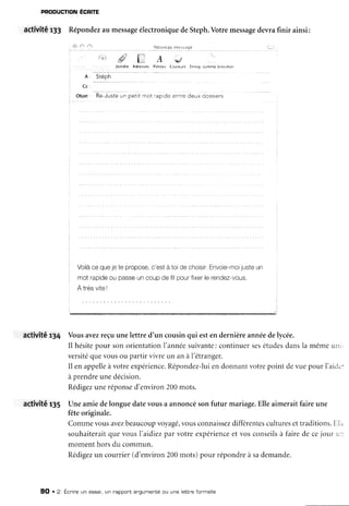 PtrODUCTIONECRITE
activité rJ3 Répondezau messageélectroniquedeSteph.Votremessagedevrafinir ainsi:
/ û' /"t ?." .4 **u
, Â r Stéph
I c c :
oliat : Èà-Juste un petit .not .ap de entre deux oossiers
Voilacequejete propose.c'està toidechorsir,Envoie-moijusteun
mot rapideou passeuncoupde filpourfixerlerendez-vous.
A trèsviteI
activité r34 Vousavezreçuunelettre d'un cousinqui estendernièreannéedelycée.
Il hésitepour sonorientationI'annéesuivante:continuersesétudesdansla mêmeuni-
versitéquevousou partirvivreun anà l'étranger.
Il enappelleàvotreexpérience.Répondez-luiendonnantvotrepoint devuepour l'airi.':
àprendreunedécision.
Rédigezuneréponsed'environ200mots.
activité r35 Uneamiedelonguedatevousa annoncésonfutur mariage.Elleaimeraitfaireune
fêteoriginale.
Commevousavezbeaucoupvoyagé,vousconnaissezdifférentesculturesettraditions.E11.
souhaiteraitquevousl'ardiezpar votreexpérienceet vosconseilsà fairede cejour u::
momenthorsdu commun.
Rédigezun courrier(d'environ200mots)pour répondreà sademande.
9O .2, Écnireun essai,un rapport angumentéou une lebtnefonmelle
 