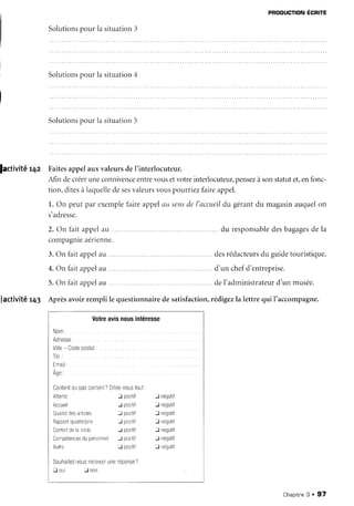PRoDUcloN ÉcRlte
Solutionspour la situation3
Solutionspour la situation4
Solutionsoour la situation5
Jactivitér4z FaitesappelauxvaleursdeI'interlocuteur.
Afin decréeruneconnivenceentrevousetvotreinterlocuteur,pensezàsonstatutet,enfonc-
tion,ditesà laquelledesesvaleursvouspourriezfaireappel.
1.On peutpar exemplefaireappelûu sensdel'accueildu gérantdu magasinauquelon
s'adresse.
2. On fait apircl211
compagnieaérienne.
3.On laitappelau .
du responsabledesbagagesde la
4.On faitappelùu.....
5.On làitappelau
desrédacteursdu guidetouristique.
d'un chefd'entreprise.
deI'adrninistrateurd'un musée.
Jactivitér43 Aprèsavoirremplile questionnairedesatisfaction,rédigezla lettrequi I'accompagne.
Votreavisnousintéresse
 o m :
Adresse:
Virle- Codeposlal:
T é I . :
I m al :
A g e :
Content0upascontent?Dltes-noustout
Attente I positif
Accueil J posliii
Quaitédesartcles J oosiTif
Rappoftqualité/prix J posrtif
Confoftdelavisite J postif
CompétencesdupersonneiJ postif
I nénrtii
J negatil
-l négatil
f négatil
J negatil
J négatil
l negatilJ postii
Souhaiez-vo"rsrecevo''une'cponse?
tr oui -Jnon
Chapitne3 . 97
 