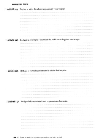 PRODUCTIONEGRITE
actiVitér44 ,ilcrivezlalettre derelanceconcernantvotrebagage.
artivité r45 Rédigezle courrier à l'intention desrédacteursdu guidetouristique.
aCtivité146 Rédigezle rapport concernantla crèched'entreprise.
actiVitér47 Rédigezla lettre adresséeauxresponsablesdu musée.
98 r 2. Écnineun essai,un nappol'tangumentéou une lettneformelle
 