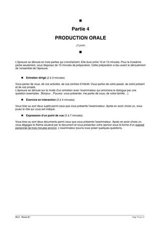 Partie 4
PRODUCTION ORALE
25 points

L’épreuve se déroule en trois parties qui s’enchaînent. Elle dure entre 10 et 15 minutes. Pour la troisième
partie seulement, vous disposez de 10 minutes de préparation. Cette préparation a lieu avant le déroulement
de l’ensemble de l’épreuve.
Entretien dirigé (2 à 3 minutes)
Vous parlez de vous, de vos activités, de vos centres d’intérêt. Vous parlez de votre passé, de votre présent
et de vos projets.
L’épreuve se déroule sur le mode d’un entretien avec l’examinateur qui amorcera le dialogue par une
question (exemples : Bonjour…Pouvez- vous présenter, me parler de vous, de votre famille…).
Exercice en interaction (3 à 4 minutes)
Vous tirez au sort deux sujets parmi ceux que vous présente l’examinateur. Après en avoir choisi un, vous
jouez le rôle qui vous est indiqué.
Expression d’un point de vue (5 à 7 minutes)
Vous tirez au sort deux documents parmi ceux que vous présente l’examinateur. Après en avoir choisi un,
vous dégagez le thème soulevé par le document et vous présentez votre opinion sous la forme d’un exposé
personnel de trois minutes environ. L’examinateur pourra vous poser quelques questions.

DELF - Niveau B1

Page 10 sur 12

 