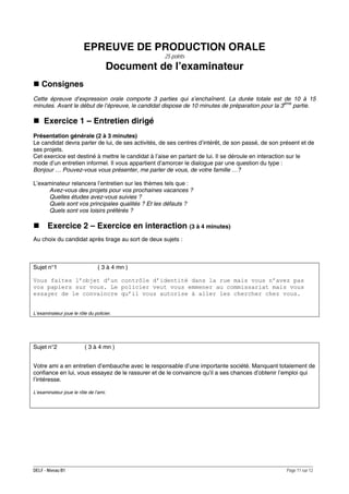 EPREUVE DE PRODUCTION ORALE
25 points

Document de l’examinateur
Consignes
Cette épreuve d’expression orale comporte 3 parties qui s’enchaînent. La durée totale est de 10 à 15
minutes. Avant le début de l’épreuve, le candidat dispose de 10 minutes de préparation pour la 3ème partie.

Exercice 1 – Entretien dirigé
Présentation générale (2 à 3 minutes)
Le candidat devra parler de lui, de ses activités, de ses centres d’intérêt, de son passé, de son présent et de
ses projets.
Cet exercice est destiné à mettre le candidat à l’aise en parlant de lui. Il se déroule en interaction sur le
mode d’un entretien informel. Il vous appartient d’amorcer le dialogue par une question du type :
Bonjour … Pouvez-vous vous présenter, me parler de vous, de votre famille …?
L’examinateur relancera l’entretien sur les thèmes tels que :
Avez-vous des projets pour vos prochaines vacances ?
Quelles études avez-vous suivies ?
Quels sont vos principales qualités ? Et les défauts ?
Quels sont vos loisirs préférés ?

Exercice 2 – Exercice en interaction (3 à 4 minutes)
Au choix du candidat après tirage au sort de deux sujets :

Sujet n°1

( 3 à 4 mn )

Vous faites l’objet d’un contrôle d’identité dans la rue mais vous n’avez pas
vos papiers sur vous. Le policier veut vous emmener au commissariat mais vous
essayer de le convaincre qu’il vous autorise à aller les chercher chez vous.
L’examinateur joue le rôle du policier.

Sujet n°2

( 3 à 4 mn )

Votre ami a en entretien d’embauche avec le responsable d’une importante société. Manquant totalement de
confiance en lui, vous essayez de le rassurer et de le convaincre qu’il a ses chances d’obtenir l’emploi qui
l’intéresse.
L’examinateur joue le rôle de l’ami.

DELF - Niveau B1

Page 11 sur 12

 