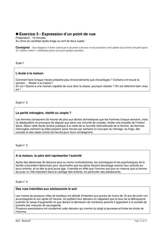 Exercice 3 - Expression d’un point de vue
Préparation : 10 minutes
Au choix du candidat après tirage au sort de deux sujets :
Consignes : Vous dégagerez le thème soulevé par le document ci-dessous et vous présenterez votre opinion sous la forme d’un petit exposé
de 3 minutes environ. L’examinateur pourra vous poser quelques questions.

Sujet 1

L’école à la maison
Comment faire lorsque l’école présente plus d’inconvénients que d’avantages ? Certains ont trouvé la
solution… Rester à la maison !
Eh oui ! Quand a une maman capable de vous faire la classe, pourquoi résister ? On est tellement bien chez
soi !

Sujet n° 2

La parité ménagère, réalité ou utopie ?
Les femmes consacrent dix heures de plus aux tâches domestiques que les hommes chaque semaine, mais
ce déséquilibre ne provoque de dispute que dans une minorité de couples, révèle une enquête de l’institut
Ipsos. Selon cette étude rendue publique à la veille de la Journée internationale de la femme, les femmes
interrogées estiment qu’elles passent seize heures par semaine à s’occuper du ménage, du linge, des
courses et des repas contre six heures pour leurs compagnons.

Sujet n° 3

A la maison, le père doit représenter l’autorité
Après des décennies de discours plus ou moins contradictoires, les sociologues et les psychologues de la
famille s’accordent désormais pour reconnaître que les pères doivent davantage exercer leur autorité sur
leurs enfants, et ce dès le plus jeune âge. Il semble en effet que l’homme soit plus en mesure que la femme
de jouer un rôle important dans le cadrage des enfants, en particulier des adolescents.
Sujet n° 4

Des rues interdites aux adolescents le soir
Les maires de plusieurs villes de banlieue ont décidé d’interdire aux jeunes de moins de 16 ans de sortir non
accompagnés le soir après 22 heures. Ils justifient leur décision en rappelant que le taux de la délinquance
juvénile ne cesse d’augmenter et que devant la démission de nombreux parents il appartient à la société de
prendre des mesures de sauvegarde.
Plusieurs associations ont condamné cette décision qui montre du doigt la jeunesse et limite les droits de
l’homme.
DELF - Niveau B1

Page 12 sur 12

 
