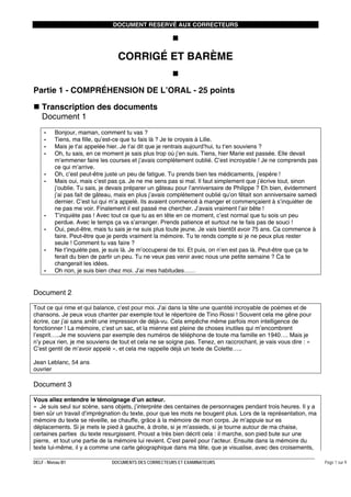DOCUMENT RESERVÉ AUX CORRECTEURS

CORRIGÉ ET BARÈME
Partie 1 - COMPRÉHENSION DE L’ORAL - 25 points
Transcription des documents
Document 1
-

-

Bonjour, maman, comment tu vas ?
Tiens, ma fille, qu’est-ce que tu fais là ? Je te croyais à Lille.
Mais je t’ai appelée hier. Je t’ai dit que je rentrais aujourd’hui, tu t‘en souviens ?
Oh, tu sais, en ce moment je sais plus trop où j’en suis. Tiens, hier Marie est passée. Elle devait
m’emmener faire les courses et j’avais complètement oublié. C’est incroyable ! Je ne comprends pas
ce qui m’arrive.
Oh, c’est peut-être juste un peu de fatigue. Tu prends bien tes médicaments, j’espère !
Mais oui, mais c’est pas ça. Je ne me sens pas si mal. Il faut simplement que j’écrive tout, sinon
j’oublie. Tu sais, je devais préparer un gâteau pour l’anniversaire de Philippe ? Eh bien, évidemment
j’ai pas fait de gâteau, mais en plus j’avais complètement oublié qu’on fêtait son anniversaire samedi
dernier. C’est lui qui m’a appelé. Ils avaient commencé à manger et commençaient à s’inquiéter de
ne pas me voir. Finalement il est passé me chercher. J’avais vraiment l’air bête !
T’inquiète pas ! Avec tout ce que tu as en tête en ce moment, c’est normal que tu sois un peu
perdue. Avec le temps ça va s’arranger. Prends patience et surtout ne te fais pas de souci !
Oui, peut-être, mais tu sais je ne suis plus toute jeune. Je vais bientôt avoir 75 ans. Ca commence à
faire. Peut-être que je perds vraiment la mémoire. Tu te rends compte si je ne peux plus rester
seule ! Comment tu vas faire ?
Ne t’inquiète pas, je suis là. Je m’occuperai de toi. Et puis, on n’en est pas là. Peut-être que ça te
ferait du bien de partir un peu. Tu ne veux pas venir avec nous une petite semaine ? Ca te
changerait les idées.
Oh non, je suis bien chez moi. J’ai mes habitudes……

Document 2
Tout ce qui rime et qui balance, c’est pour moi. J’ai dans la tête une quantité incroyable de poèmes et de
chansons. Je peux vous chanter par exemple tout le répertoire de Tino Rossi ! Souvent cela me gêne pour
écrire, car j’ai sans arrêt une impression de déjà-vu. Cela empêche même parfois mon intelligence de
fonctionner ! La mémoire, c’est un sac, et la mienne est pleine de choses inutiles qui m’encombrent
l’esprit…..Je me souviens par exemple des numéros de téléphone de toute ma famille en 1940…. Mais je
n’y peux rien, je me souviens de tout et cela ne se soigne pas. Tenez, en raccrochant, je vais vous dire : «
C’est gentil de m’avoir appelé », et cela me rappelle déjà un texte de Colette…..
Jean Leblanc, 54 ans
ouvrier

Document 3
Vous allez entendre le témoignage d’un acteur.
« Je suis seul sur scène, sans objets, j’interprète des centaines de personnages pendant trois heures. Il y a
bien sûr un travail d’imprégnation du texte, pour que les mots ne bougent plus. Lors de la représentation, ma
mémoire du texte se réveille, se chauffe, grâce à la mémoire de mon corps. Je m’appuie sur es
déplacements. Si je mets le pied à gauche, à droite, si je m’assieds, si je tourne autour de ma chaise,
certaines parties du texte resurgissent. Proust a très bien décrit cela : il marche, son pied bute sur une
pierre, et tout une partie de la mémoire lui revient. C’est pareil pour l’acteur. Ensuite dans la mémoire du
texte lui-même, il y a comme une carte géographique dans ma tête, que je visualise, avec des croisements,
DELF - Niveau B1

DOCUMENTS DES CORRECTEURS ET EXAMINATEURS

Page 1 sur 9

 