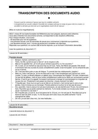 DOCUMENT RESERVÉ AUX CORRECTEURS

TRANSCRIPTION DES DOCUMENTS AUDIO
S’assurer avant de commencer l’épreuve que tous les candidats sont prêts.
L’enregistrement sur cassette comporte l’ensemble des consignes ainsi que les temps de pause entre les écoutes. Le
surveillant ne doit donc pas intervenir sur le magnétophone avant la fin de l’épreuve.
[Mise en route du magnétophone]
DELF, niveau B1 du Cadre Européen de Référence pour les Langues, épreuve orale collective.
Vous allez entendre trois documents sonores, correspondant à des situations différentes.
Pour chaque situation, vous aurez :
- 30 secondes pour lire les questions:
- une première écoute, puis 30 secondes de pause pour commencer à répondre aux questions,
- une deuxième écoute, puis 1 minute de pause pour compléter vos réponses.
Répondez aux questions, en cochant ( ) la bonne réponse, ou en écrivant l’information demandée.
Lisez les questions du document n°1
( pause de 30 secondes )
Première écoute
-

-

Bonjour, maman, comment tu vas ?
Tiens, ma fille, qu’est-ce que tu fais là ? Je te croyais à Lille.
Mais je t’ai appelée hier. Je t’ai dit que je rentrais aujourd’hui, tu t‘en souviens ?
Oh, tu sais, en ce moment je sais plus trop où j’en suis. Tiens, hier Marie est passée. Elle devait
m’emmener faire les courses et j’avais complètement oublié. C’est incroyable ! Je ne comprends pas
ce qui m’arrive.
Oh, c’est peut-être juste un peu de fatigue. Tu prends bien tes médicaments, j’espère !
Mais oui, mais c’est pas ça. Je ne me sens pas si mal. Il faut simplement que j’écrive tout, sinon
j’oublie. Tu sais, je devais préparer un gâteau pour l’anniversaire de Philippe ? Eh bien, évidemment
j’ai pas fait de gâteau, mais en plus j’avais complètement oublié qu’on fêtait son anniversaire samedi
dernier. C’est lui qui m’a appelé. Ils avaient commencé à manger et commençaient à s’inquiéter de
ne pas me voir. Finalement il est passé me chercher. J’avais vraiment l’air bête !
T’inquiète pas ! Avec tout ce que tu as en tête en ce moment, c’est normal que tu sois un peu
perdue. Avec le temps ça va s’arranger. Prends patience et surtout ne te fais pas de souci !
Oui, peut-être, mais tu sais je ne suis plus toute jeune. Je vais bientôt avoir 75 ans. Ca commence à
faire. Peut-être que je perds vraiment la mémoire. Tu te rends compte si je ne peux plus rester
seule ! Comment tu vas faire ?
Ne t’inquiète pas, je suis là. Je m’occuperai de toi. Et puis, on n’en est pas là. Peut-être que ça te
ferait du bien de partir un peu. Tu ne veux pas venir avec nous une petite semaine ? Ca te
changerait les idées.
Oh non, je suis bien chez moi. J’ai mes habitudes……

( pause de 30 secondes )
Deuxième écoute
( seconde lecture du document 1)
( pause de une minute )

Document 2 – lisez les questions
DELF - Niveau B1

DOCUMENTS DES CORRECTEURS ET EXAMINATEURS

Page 10 sur 9

 