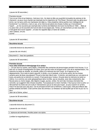 DOCUMENT RESERVÉ AUX CORRECTEURS
( pause de 30 secondes )
Première écoute
Tout ce qui rime et qui balance, c’est pour moi. J’ai dans la tête une quantité incroyable de poèmes et de
chansons. Je peux vous chanter par exemple tout le répertoire de Tino Rossi ! Souvent cela me gêne pour
écrire, car j’ai sans arrêt une impression de déjà-vu. Cela empêche même parfois mon intelligence de
fonctionner ! La mémoire, c’est un sac, et la mienne est pleine de choses inutiles qui m’encombrent
l’esprit…..Je me souviens par exemple des numéros de téléphone de toute ma famille en 1940…. Mais je
n’y peux rien, je me souviens de tout et cela ne se soigne pas. Tenez, en raccrochant, je vais vous dire : «
C’est gentil de m’avoir appelé », et cela me rappelle déjà un texte de Colette…..
Jean Leblanc, 54 ans
ouvrier
( pause de 30 secondes )
Deuxième écoute
( seconde lecture du document 2 )
( pause de une minute )
Document 3 – lisez les questions
( pause de 30 secondes )
Première écoute
Vous allez entendre le témoignage d’un acteur.
« Je suis seul sur scène, sans objets, j’interprète des centaines de personnages pendant trois heures. Il y a
bien sûr un travail d’imprégnation du texte, pour que les mots ne bougent plus. Lors de la représentation, ma
mémoire du texte se réveille, se chauffe, grâce à la mémoire de mon corps. Je m’appuie sur es
déplacements. Si je mets le pied à gauche, à droite, si je m’assieds, si je tourne autour de ma chaise,
certains pans de texte resurgissent. Proust a très bien décrit cela : il marche, son pied bute sur une pierre et
toute une partie de la mémoire lui revient. C’est pareil pour l’acteur. Ensuite dans la mémoire du texte luimême, il y a comme une carte géographique dans ma tête, que je visualise, avec des croisements, des
fleuves plus ou moins larges, des régions rouges, jaunes, vertes. Ce sont des morceaux de texte très
concrets, qui suggèrent des choses visuelles. Tout passe par la vision mentale. Il faut que je voie la carte. Le
déroulement du texte est une suite d’ intersections que je ne dois pas louper. Je peux revenir en arrière,
mais il ne faut pas que j’aie peur. Car le principal ennemi de la mémoire, c’est la peur. Elle peut effacer des
parties entières de texte. C’est comme avec les animaux. Le dresseur se fait bouffer par le lion le jour où il a
peur.
Jean de la Scène, acteur
( pause de 30 secondes )
Deuxième écoute
( seconde lecture du document 3 )
( pause de une minute )
L’ épreuve est terminée. Veuillez poser vos stylos.
( arrêter le magnétophone )

DELF - Niveau B1

DOCUMENTS DES CORRECTEURS ET EXAMINATEURS

Page 11 sur 9

 