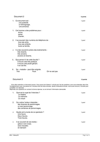 Document 2

6 points

1. Ce document est :
une publicité.
un témoignage.
une annonce.

1 point

1. Cet homme a des problèmes pour :
écrire.
parler.
chanter.

1 point

2. Il se souvient des numéros de téléphone de :
tous ses amis.
tous ses enfants.
toute sa famille.

1 point

3.

Il a des souvenirs précis des événements :
très récents.
très anciens.
anciens et récents.

5 . Que pense-t-il de cette faculté ?
Il trouve cela très pratique.
Il trouve cela plutôt gênant.
Il en est fier.
6.

Sa « maladie » peut être soignée.
Vrai
Faux

Document 3

1 point

1 point

1 point

On ne sait pas

13 points

Vous allez entendre un document sonore. Vous aurez tout d’abord 1 minute pour lire les questions, puis vous entendrez deux fois
l’enregistrement avec une pause de 3 minutes entre les deux écoutes. Après la deuxième écoute, vous aurez encore 2 minutes pour
compléter vos réponses.
Répondez aux questions en cochant la bonne réponse, ou en écrivant l’information demandée.

1.

Quel est le sujet de l’interview ?
Le théâtre
La mémoire
Le cirque

1 point

2.

Sur scène l’acteur interprète :
des dizaines de personnages.
un seul personnage.
des centaines de personnages.

1 point

3.

Quelle est la durée de ce spectacle ?
Une heure.
Deux heures.
Trois heures.

1 point

4.

Il se souvient de ses textes :
grâce à son corps.
sans travailler.
en dansant

1 point

DELF - Niveau B1

Page 2 sur 12

 