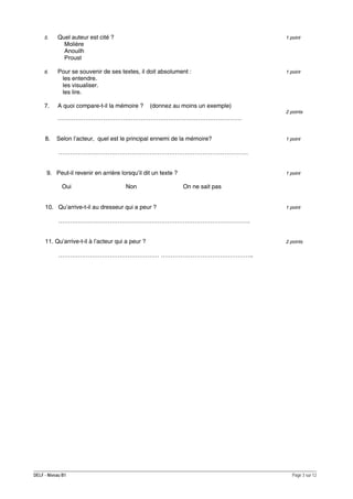 5.

Quel auteur est cité ?
Molière
Anouilh
Proust

1 point

6.

Pour se souvenir de ses textes, il doit absolument :
les entendre.
les visualiser.
les lire.

1 point

7.

A quoi compare-t-il la mémoire ?

(donnez au moins un exemple)
2 points

…………………………………………………………………………………
8.

Selon l’acteur, quel est le principal ennemi de la mémoire?

1 point

……………………………………………………………………………………
9. Peut-il revenir en arrière lorsqu’il dit un texte ?
Oui

Non

1 point

On ne sait pas

10. Qu’arrive-t-il au dresseur qui a peur ?

1 point

…………………………………………………………………………………….
11. Qu’arrive-t-il à l’acteur qui a peur ?

2 points

…………………………………………… ………………………………………..

DELF - Niveau B1

Page 3 sur 12

 