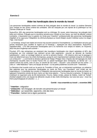 Exercice 2

Aider les handicapés dans le monde du travail
Les personnes handicapées restent victimes de forts préjugés dans le monde du travail. La sixième Semaine
pour l'emploi en leur faveur entend les combattre. Elle est marquée par une reprise de la polémique sur les
Centres d'Aide par le Travail.
Aujourd'hui, 26% des personnes handicapées sont au chômage. En cause, selon beaucoup, les préjugés dont
elles sont victimes. Préjugés que la neuvième semaine pour l'emploi en leur faveur, qui vient de débuter, entend
combattre. L'Association pour la gestion du fonds pour l'insertion* professionnelle des personnes handicapées
(Agefiph) et la Ligue pour l'Adaptation du diminué physique au travail (Adapt) veulent mobiliser autour du slogan
"Agir, c'est réussir".
« Le handicap, lorsqu'il est visible est encore trop souvent associé à l'incompétence. La mobilisation est plus que
jamais nécessaire pour modifier le regard sur le handicap », expliquent les deux associations. Aujourd'hui,
rappellent-elles, « 215 000 personnes handicapées sont à la recherche d'un emploi et restent, en moyenne,
deux fois plus longtemps sans activité ».
Pourtant, 87% des entreprises qui emploient des travailleurs handicapés s'en disent satisfaites et 62% des
entreprises qui n'en emploient pas estiment qu'une telle expérience « pourrait se dérouler de manière
satisfaisante », selon un sondage réalisé en vue de la semaine d'action. « On observe ainsi que le passage à
l'acte est déterminant pour les chefs d'entreprises, puisqu'ils sont majoritairement satisfaits lorsqu'ils ont effectué
une embauche* », a commenté le directeur général de l'Adapt, Philippe Velut. D'après des témoignages de chefs
d'entreprise recueillis dans le Guide France Info Le salarié handicapé dans l'entreprise, ce dernier est « un
salarié comme les autres, avec en plus, la volonté de s'en sortir ». Souvent « plus productif que les autres », il
crée un « effet fédérateur* dans une équipe de travail » où les petits problèmes courants sont « relativisés ».
La Semaine s'est ouverte lundi sur le parvis du Trocadéro à Paris, par un événement symbolique, en présence
des adjointes pour les personnes handicapées au maire de Paris. Les Franciliens* sont invités par les
organisateurs « à manifester leur soutien à l'intégration des personnes handicapées dans le monde du travail, en
apposant l'empreinte colorée de leurs mains sur des livres géants ». Tout au long de la semaine, 16 régions se
mobilisent et organisent près de 80 événements. Forums, tables rondes, pièces de théâtre, match de "torball"
(football adapté) entre une équipe de déficients visuels et des chefs d'entreprise, tout sera bon pour « lever les
freins psychologiques et culturels ». (…)
Comité « tous ensemble au travail », novembre 2002

* insertion : intégration
* embauche : fait d’engager, de recruter une personne pour un travail
* fédérateur : qui rassemble, rapproche, crée des liens
* Francilien : habitant de la région parisienne

DELF - Niveau B1

Page 6 sur 12

 