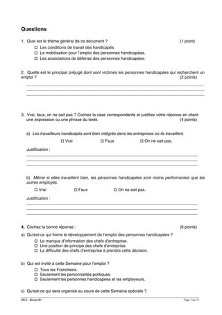 Questions
1. Quel est le thème général de ce document ?

(1 point)

Les conditions de travail des handicapés.
La mobilisation pour l’emploi des personnes handicapées.
Les associations de défense des personnes handicapées.
2. Quelle est le principal préjugé dont sont victimes les personnes handicapées qui recherchent un
emploi ?
(2 points)
______________________________________________________________________________
______________________________________________________________________________
______________________________________________________________________________

3. Vrai, faux, on ne sait pas ? Cochez la case correspondante et justifiez votre réponse en citant
une expression ou une phrase du texte.
(4 points)
a) Les travailleurs handicapés sont bien intégrés dans les entreprises où ils travaillent.
Vrai

Faux

On ne sait pas.

Justification :
___________________________________________________________________________
___________________________________________________________________________
___________________________________________________________________________
b) Même si elles travaillent bien, les personnes handicapées sont moins performantes que les
autres employés.
Vrai

Faux

On ne sait pas.

Justification :
___________________________________________________________________________
___________________________________________________________________________
___________________________________________________________________________
4. Cochez la bonne réponse :

(6 points)

a) Qu’est-ce qui freine le développement de l’emploi des personnes handicapées ?
Le manque d’information des chefs d’entreprise.
Une position de principe des chefs d’entreprise.
La difficulté des chefs d’entreprise à prendre cette décision.
b) Qui est invité à cette Semaine pour l’emploi ?
Tous les Franciliens.
Seulement les personnalités politiques.
Seulement les personnes handicapées et les employeurs.
c) Qu’est-ce qui sera organisé au cours de cette Semaine spéciale ?
DELF - Niveau B1

Page 7 sur 12

 