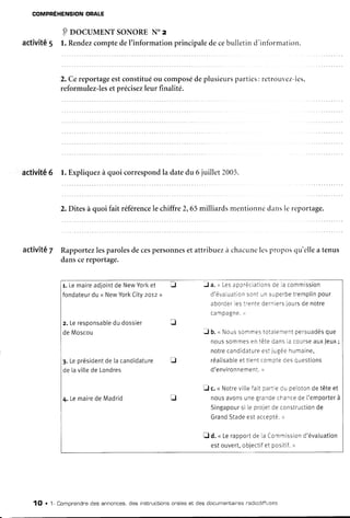 COMPREHENSION
ORALE
P oocul,tENTsoNoRENoz
activité5 l. Rendez
comptedel'informationprincipaledecebulletind'infbrnration.
2. Cereportage
estconstitué
ou composé
deplusieurs
parties:retrouvez-les,
reformulez-les
etprécisez
leur finalité.
activité6 1.Expliquez
à quoi correspond
la datedu 6 juillet 2005.
2. Ditesà quoi fait référence
le chiffre2,65milliardsmentionnedansle reportage.
activité7 Rapportez
lesparoles
decespersonnes
et attribuezà chacune
lesproposqu'ellea tenus
danscereportage.
r. Lemaire
adioint
deNew
Yorl<
et I J a.,,Les
appréciations
deLa
commission
fondateur
du< New
York
Citv
2or2>) d'évaluation
sontL]n
superbe
tremplin
pour
aborder
Les
trente
dernlers
iours
denotre
C a m P a g n e .
D
z. Leresponsable
dudossier f
deMoscou J b.u Nous
somrnes
totaiement
persuadés
que
nous
sommes
entètedans
Iacourse
auxJeux
;
notre
candidature
estir,gée
humaine,
3.Leprésident
de[acandidature tr réalisable
ettientcompte
desquestions
delavitte
deLondres d'environnement.
>
fl c.u Notre
viLie
faitpartie
dupeloton
detêteet
4.Lemaire
deMadrid it nous
avons
unegrande
chance
del'emporterà
Singapour
sileprojet
deconstruction
de
Grand
Stade
estaccepté.
)
fl d.u Leraooort
delaCommission
d'évaluation
estouvert,
obiectif
etpositif.
>
1O . 1- Comprendne
des annonces,des instnuctions
onaleset des documentaires
nadiodiffuses
 