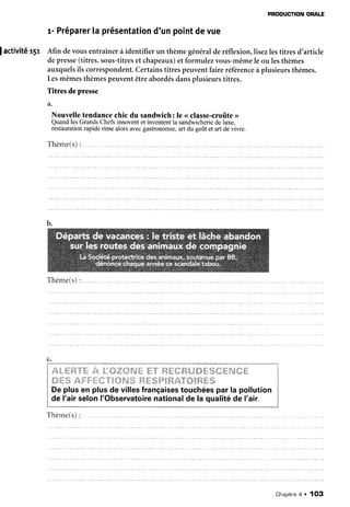 PRODUCTION
ORALE
r- Préparer
[aprésentation
d'unpointdevue
] activité r5r Afin devousentraînerà identifier un thèmegénéralderéflexion,lisezlestitresd'article
depresse
(titres,sous-titres
et chapeaux)et formulezvous-mêmele ou lesthèmes
auxquelsils correspondent.
Certainstitrespeuventfaireréférence
àplusieursthèmes.
Lesmêmesthèmespeuventêtreabordésdansplusieurstitres.
Titres de presse
a.
Nouvelle
tendance
chicdu sandwich:le <<
classe-croûte
>>
QuandlesGrands
Chefsinnovent
et inventent
la sandwicherie
de luxe,
restaurationrapide rime alors avecgastronomie,art du goût et art de vivre.
Thème(s)
:
Thème(s)
:
c.
JA4".*.'dt"{Tt
12,
t,,:'{t:',;::ry/*âî;:
'li;;î'
it4'{,1{:/{à,L3{#{*%{ïffil*:*'{;tr"
'{?T/:'tit
fuzTi:V7;t*'7;.t(:}'t'&'t!t
'i,.1,.ffirâ,'6?'6ïtâ/Xi"T'{38''{:.É'#,:,
De plus en plusde villesfrançaises
touchéespar la pollution
de l'airselonI'Observatoire
nationalde la qualitéde I'air.
Thème(s):
Chapitre
a . 1O3
 