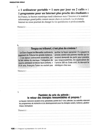 PRODUCTION
ORALE
j.
< I ordinateurportable: 1 europar jour ou 2 cafés>>
:
I programme
pourun Internetplusprochedesétudiants
>>
En France,la fracturenumériquetendà diminuermaisI'Internetet le matériel
informatiquegrandpublicrestentencorecherset exclusifs.La révoiution
Internetne cesse
pourtantdechangerla vie quotidienneetprofessionnelle.
Thème(s)
:
Flambée
duPrixduPétrole
:
leretour
desénergies
renouvelables
etpropres
?
Lahausse
s'annonce
durable
etlesspécialistes
parlent
de5'chocpétrolier.
Les
autorités
relancent
lesprogrammes
derecherche
etdedéveloppement
pourlesénergies
solaire,
éolienne,
géother-
mique,
biologique.
T h è m e ( s )
I. . . . . . .
1OG . 1- Prépaner'
la pr'ésentation
d'un pointde vue
 
