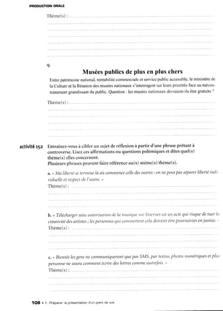 PRODUCTION
ORALE
Thème(s)
:
q.
Muséespublicsde plus en plus chers
Entrepatrimoinenational,rentabilitécommerciale
et servicepublicaccessible,
le ministèrede
la Culture et la Réuniondesmuséesnationauxs'interrogentsurleurspriorités faceau mécon-
tentemsntgrandissant
du public.Question: lesmusées
nationauxdevraient-ils
êtregratuits?
T h è m e ( s )
: . . .. . . .. . . .
activité r5z Entraînez-vous
à ciblerun sujetderéflexionà partir d'une phraseprêtantà
controverse.
Lisezcesaffirmationsou questionspolémiqueset ditesquel(s)
thème(s)ellesconcernent.
Plusieurs
phrases
peuventfaireréférence
au(x)même(s)thème(s).
a.<Ma liberté
seterrnine
là oùcommence
celle
des
autres
: onnepeutpasséparer
liberté
indi-
viduelle
etresPect
del'autre.>
Thème(s)
: .... .
b. < Télécharger
sansatttorisationtJela nntsitltrcsttrInternet estLttt
nctequi risquede tuer ln
créativitédesartistes; les
personnes
qui cotllmettentceladoiventêtrepoursuiviesenjustice. '
T h è m e ( s )
: . . . . .
c. <Bientôtles
gens
necommuniqueront
quepar SMS,
par textos,
photos
numériques
etplus
personne
nesauracomment
écrire
deslettres
comme
autrefois.
'>
Thème(s)
: ...
1Og . 1. Pr'éparer'
la présentationd'un pointde vue
 