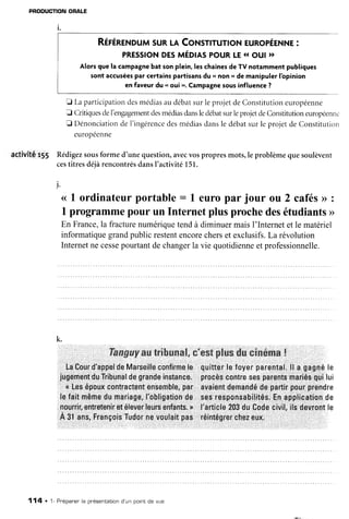 PRODUCTIONORALE
RÉrÉnrNouM
suRl.l CoNsnrunoNeunopÉrNne
:
pREssroN
orsmÉolAs
pouRLE
1rout )t
Alorsque la campagne
bat sonplein,leschaînes
de TV notammentpubliques
sont accusées
par certainspartisansdu.. non rl de manipulerlbpinion
en faveurdu .. oui >.Campagne
sousinfluence?
E Laparticipation
desmédias
audébatsurleprojetdeConstitutioneuropéenne
J Critiques
deI'engagement
desmédias
dansledébat
surleprojetdeConstitution
européem..
Ë Dénonciation
de I'ingérence
desmédiasdansle débatsurle projetde Constitution
euronéenne
activité rlS Rédigezsousforme d'une question,avecvospropresmots,le problèmequesoulèvent
cestitresdéjàrencontrés
dansI'activité151.
).
<<
1 ordinateurportable: I europar jour ou 2 cafés>>
:
I programme
pourun Internetplusprochedesétudiants
>
En France,la fracturenumériquetendà diminuermaisI'Internetet le matériel
informatiquegrandpublicrestentencorecherset exclusifs.La révolution
Internetnecesse
pourtantdechangerla vie quotidienne
et professionnelle.
k.
Tængacryaar
Érifuer*&E,
e'#$Ë
pËus
dscinérna
!
LaCourd'appelde
Marseille
confirme
le quitter
lefoyerparental.
ll a gagné
le
jugement
duTribunal
degrande
instance.procès
contre
sesparents
mariés
quilui
a Lesépoux
contractent
ensemble,
par avaient
demandé
departir
pourprendre
lefaitmême
dumariage,
l'obligation
de sesresp0nsabilités.
Enapplication
de
nourrir,
entretenir
etélever
leurs
enfants.
N I'article
203duCodecivil,ilsdevront
le
À 3l ans,François
Tudor
nevoulait
pas réintégrer
chez
eux.
114 . 1- Pnépaner'
la présentation
d'un porntde vue
 