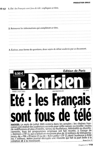 PROOUCTIONORALE
itêtsl t. Éte: lesFrançttis
sont
,f'orrs
detélé:expliquez
cetitre.
2. Retrouvezlesinformationsqui complètentcetitre'
3.Êcrivez,sous
formedequestions,
deuxsujetsdedébatsoulevés
parcedocument'
Edition de Poris
MARDI
2AOUT
2OO5 www.leparisien.com
Hé; lesFrançal
soiltt
fousdet
succEs.Lemoisdejuillet2005
restera
danslesannales
: leschaînes
fran-
iàËffit ioâisé
oàdâ1,îiè;;;;
;à;à;oipo-ur
ççtte
saison.
Larecette
:moins
ôËïiliiiilïiàiï*t plËdïilàitt seriei
oLféuilletons,
téléréalité
ç.t,diveftis-
sements,
tqqqJpsp.rogr.a!ï.T.t
oiiglnauf
ont,fajt'recette,
à I'image
de
;ôôimô'i,;iiFi)-,
qur
asecurr
enmoiànne
plusde
12
millions
detéléspecta-
i;î;r;à;'.. r'Éi;(ËianJ.îgr gl ..K(jr,-r-ànfe;,rIF
1).
dontI'audience
afrôlé
tes
7 milions.
poiiË'iàriri"l
Ogàwpiô
uneieusÈite
qûifaitlapartbelle
àla
créationet à la nouveauté. Pre:s
2rr3
élé
Chapitne
a ' '119
 