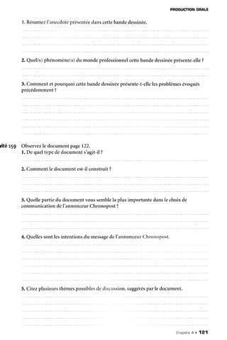 PRODUCTION
ORALE
l. Résumez
I'anecdote
présentée
danscettebandedessinée.
2. Quel(s)phénomène(s)
du mondeprofessionnel
cettebandedessinée
présente-elle
?
3. Commentetpourquoi cettebandedessinée
présente-t-elle
lesproblèmesévoqués
précédemment
?
dté t59 Observez
le documentpage122.
l. De queltype dedocuments'agit-il?
2. Commentle documentest-ilconstruit?
3. Quellepartie du documentvoussemblela plus importante dansle choixde
communicationdeI'annonceurChronopost?
4. Quelles
sontlesintentionsdu message
del'annonceur
Chronopost.
5. Citezplusieurs
thèmes
possibles
dediscussion,
suggérés
parle document.
Chapitre
4 . 121
 