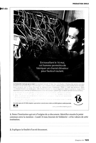 pitéreo
PRODUCTION
ORALE
l. NotezI'institution qui estàI'origine decedocument.Identifiezensuitele point
communentrela mention<Lundi 16mai,IournéedeSolidarité
>etlesvaleursdecette
institution.
La fraternité n'êst pas qn'un rdsl. Ën ir;vâillanl le iur:ci lÉ mai, vctrr rrnt|ibr:eriz à financer de: actions {ûnciètes
en laveur.ti*l p*rsr:nrts ;4erlr rlt i:,llt1ri:,rlÉr:s.
i pr / lt::lliarrlrr:i;r.trosroilecléç gia(e â cÈl:e Jcdfnee setô11t
rntiq'aie
rntftt iûr:5,iart]!. ir.rr li f ;ri';,.e!.i,rlir.'naie
rr: ii)iii :ité ltililf I iulonrillie rCilSAl,i i'aide aur prrsonrrll ;qees
l1,l l-t-}illia{rl
d'aurr:ii uli i:a'ldii:a|-t+e.-'
i80t rr;iiionr ij'err,rr) {,i::rûu.,€:lorqànisfi1Ér
dedjâ à la prire er: I harge rje ia
d*pendance,scus r:ûntrô1È
riu Parlrrn*nt rt cl: i: {-or:rdrs C:rr-nprie:,qaranTit
qiiÉ cer lbnds lervrrûnt erclusrverlent a :
Au total, plus de 3û SS0emploi::p*{iâlisés serrnt ainsiqrééren ?tOs qrâceà .êttê journée.
LU}IDI
t6
ilAl
"turnn
o.*ot"&
G X
2. Expliquezlafrnalitêd'un tel document.
Chapitne
q . 123
 