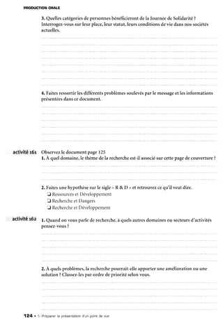 PBODUCTION
ORALE
3. Quellescatégories
depersonnes
bénéficierontdela Journéede Solidarité?
Interrogez-vous
sur leur place,leur statut,leursconditionsdevie dansnossociétés
actuelles.
4. Faitesressortirlesdifférentsproblèmessoulevés
par le message
etlesinformations
présentées
danscedocument.
activité 161 Observez
le documentpage125
l. À queldomaine,lethèmedela recherche
est-ilassocié
sur cettepagedecouverture?
2. Faitesunehypothèsesur le sigle( R & D >et retrouvezcequ'il veut dire.
E Ressources
etDéveloppement
E Recherche
et Dangers
E Recherche
etDéveloppement
activité 16z l. Quandon vousparlederecherche,
à quelsautresdomainesou secteurs
d'activités
pensez-vous
?
2.A quelsproblèmes,larecherche
pourrait-elleapporteruneaméliorationou une
solution ?Classez-les
par ordre depriorité selonvous.
124 . 1- Pnépaner'
la présentation
d'un pointde vue
 
