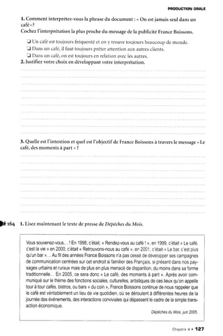 PRODUCTIONORALE
l. Commentinterprétez-vous
la phrasedu document: <On estjamaisseuldansun
café>t?
Cochez
I'interprétation
la plusprochedu message
dela publicitéFrance
Boissons.
tr un caféesttoujoursfréquenté
eton y trouvetoujoursbeaucoup
demonde.
E Dansun café,
il fauttoujoursprêterattentionauxautres
clients.
f Dansun café,
on esttoujours
enrelation
avec
lesautres.
2.]ustifiezvotre choix en développant
votreinterprétation.
3. Quelleestl'intentionetquelestl'objectifdeFrance
Boissons
à traversle message
<Le
café,desmomentsàpart >?
W $q l. Lisezmaintenantle textedepresse
d,e
Dépêches
du Mois.
Voussouvenez-vous...
!En'lgg8,
c'était,
<Rendez-vousau
café
!>,en1999,
c'était
<Lecafé,
c'est
lavie) en2000,
c'était
<Retrouvons-nous
aucafé
), en2001,
c'était
<Lebar,
c'est
plus
qu'un
bar
>..
.Aufildes
années
France
Boissons
n'a
pas
cessé
dedévelopper
ses
campagnes
decommunication
centrées
sur
cetendroit
sifamilier
des
Français,
siprésent
dans
nos
pay-
sages
urbains
etruraux
mais
deplus
enplus
menacé
dedisparition,
dumoins
dans
saforme
traditionnelle.,,
En2005,
cesera
donc
<Lecafé,
desmoments
à part
>.Après
avoir
com-
muniqué
surlethème
des
fonctions
sociales,
culturelles,
artistiques
deces
lieux
qu'on
appelle
tour
àtour
cafés,
bistros,
oubars
<ducoin
>,France
Boissons
continue
denous
rappeler
que
lecafé
estvéritablement
unlieu
deviequotidien,
oùsedéroulent
àdifférentes
heures
dela
journée
des
événements,
des
interactions
conviviales
qui
dépassent
lecadre
delasimple
trans-
action
économique.
Dépêches
duMois,juin
2005.
Chapitne
q . 127
 