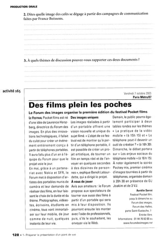 PROOUCTIONORALE
2. Ditesquelleimagedescaféssedégage
à partir descampagnes
decommunication
faitespar FranceBoissons.
3. À quelsthèmesdediscussion
pouvez-vous
rapportercesdeuxdocuments?
activité165
Vendredi
7 octobre
2005
ParisMétro/07
Des films plein les Poches
Le Forumdes imagesorganisela premièreéditiondu festivalPocketfilms
LrFrsnvnt
Pocket
films
estné Desimages
uniques Demain,le
public
pourra
éga-
d'une
idée
deLaurence
Hersz-
Les
images
réalisées
à partirlementparticiper
à deux
berg,
directrice
duForum
des d'unportable
offrentune tables
rondes
surles
thèmes
i m a g e s .
E np l u s
d e si n n o v a -
v i s i o n
n o u v e l l e
e tu n i q u e
d u u L ap r a t i q u e
d e l a v i d é o
t i o n s r e c h n o l o g i q u e s , i l f a l l a i t
s u j e t f i l m é . < l J o b i e t d e c e f e s -
m o b i l e
r r( à1 5 h1 5 )
e t < L e
duculot
pour
créer
unévéne-tival
estdemontrer
qu'à
par- téléphone
peut-il
devenir
un
mententièrement
conçu
à tird'un
téléphone
portable,
il outilde
création
?rr
(à16h
30).
partir
detéléphones
portables.
estpossible
decréer
unpro- Dimanche,
ledébat
portera
llaura
fallu
plus
d'un
anàl'é- jetartistique,
detourner
un 5x;r<
Lesenieux
sociaux
du
quipe
duForum
pour
quele film
entemps
réel
etdeI'en-téléphone
mobile
rr
(à16
h 15).
projet
voie
leiour. voyer
enquelques
secondes
A noter
également
lasoirée
Enmai,
grâce
à unpartena-
à desdizaines
de person-Pockey
mix,
premier
cinémix
riatavecNokiaet SFR,
le nes
l, explique
Benoît
Labour-
d'imagestournées
à paftir
de
Forum
metàdisposition
d'ar- dette,
quia dirigé
leprojet. téléphones,
organisée
demain
tistes
des0ortables
munis
de A vous
deiouer à 20h
30enprésence
deDJ
caméra
etleurdemande
de Avis
auxamateurs
: leForumJoakim
etde3VJ.
réaliser
des
films,
enleur
lais- prop0se
auxspectateurs
de
sant
lechoix
deladurée
etdu tourner
euxaussi
des
films
à
thème.
Photographes,
vidéas-
partir
d'unportable
quisera
t e s ,é c r i v a i n s ,
é t u d i a n t s
e n m i sà l e u rd i s p o s i t i o n .
l l s
cinéma,
tousvontimmortali-
pourront
ensuite
lesmonter
sersurleurmobile,
deiour avec
l'aide
deprofessionnels,
Aurélie
Satrot
Festival
Pocket
film,
jusqu'à
dimanche
au
Forum
desimages,
Forum
desHalles,
porte
Saint-Eustache,
1'
Entrée
libre.
c o m m ed e n u i t ,q u e l q u e s p u i s ,
s ' i l sl e s o u h a i t e n t ,
l e s I n f o r m a t i o n s : 0 1 4 4 7 6 6 2
instants
deleur
vie. envoyer
vialeWeb.
128 , 1- Pr^épaner
la pnésentation
d'un pointde vue
www.forumdesim
ages.net
 