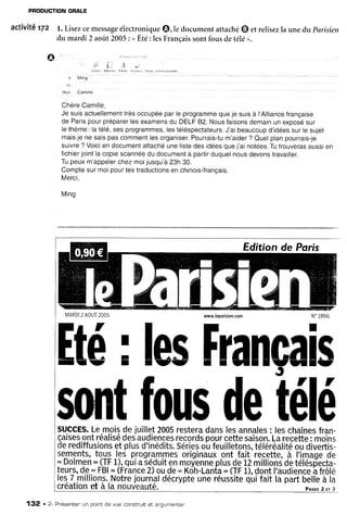 PRODUCTION
ORALE
activité r7z l. Lisezcemessage
électroniqueO, le documentattaché@ et relisezla unedu Parisien
du mardi 2 aoit 2005: uÉté: lesFrançaissontfousdetélé>>.
I . { "
I l . A l ' ' "
.1 Ming
i(
obrrr Camille
Chère
Camille,
Je suisactuellement
trèsoccupée
parle programme
queje suisà l'Alliance
française
de Parispourpréparer
lesexamens
du DELF82.Nousfaisons
demainun exposé
sur
lethème:latélé,sesprogrammes,
lestéléspectateurs.
J'aibeaucoup
d'idées
surlesujet
maisje ne saispascomment
lesorganiser.
Pourrais-tu
m'aider
? Quelplanpourrais-je
suivre? Voicien document
attachéunelistedes idéesquej'ai nolées.
Tutrouveras
aussten
fichier
jointlacopiescannée
du document
à partirduquelnousdevons
travailler.
Tupeuxm'appeler
chezmoijusqu'à
23h30.
Comptesurmoipourtestraductions
en chinois-français.
Merci,
Mino
www.leparisien,com
[té ; lesFranca
J
sffit
fous
de
télé
SUCCES.
Lemoisdejuillet2005
restera
danslesannales
: leschaînes
fran-
çaises
ontréalisé
desaudiences
records
pourcettesaison.
Larecette
: moins
derediffusions
etplusd'inédits.
Séries
oufeuilletons,
téléréalité
oudivertis-
setnents,
tou! _les
p.rogrFF.rrres
originaux
ont.fait recette,à I'image
de
..Dolmen
" (TF
1),quiaséduit
enmoyenne
plus
de12milliond
detélésdecta_
teurs,
d.e,*
FBI
'' (France
2)oude" Kôh-Lanfa,,
(TF
1),dontI'audience
âtrOle
les7millions.
l.Jotre
journal
décrypte
uneréusiite
qûifaitlapartbelle
à ia
o
création
et a lanouùeauté.
Edition de Poris
MARDI
2AOUT
2OO5
132 . 2- Pr'ésenter
un pointde vue constnuitet ar.gumenten
Plcrs 2:r 3
 