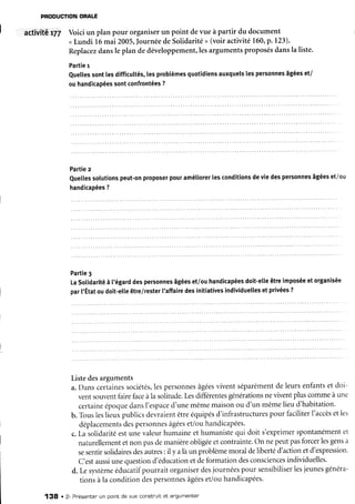 PRODUCTION
ORALE
I
I activitê t77 Voiciun plan pour organiserun point devue à partir du document
<Lundi 16mai 2005,Journée
deSolidarité
> (voiractivité160,p.123).
Replacez
dansle plan dedéveloppement,les
argumentsproposésdansla liste.
Partie
r
euelles
sontlesdifficultés,
lesproblèmes
quotidiens
auxquels
lespersonnes
âgées
et/
ouhandicapées
sontconfrontées
?
Partie
z
euellessolutions
peut-on
proposer
pouramétiorer
lesconditions
deviedespersonnes
âgées
et/ou
handicapées
?
Partie3
LaSotidarité
à l'égard
despersonnes
âgées
et/ouhandicapées
doit-etle
êtreimposée
etorganisée
par['Étatoudoit-etle
être/rester
l'affaire
desinitiatives
individuelles
et privées
?
Listedesarguments
a.Danscertaines
sociétés,
lespersonnes
âgées
viventséparément
deleursenfants
et doi-
ventsouventfairefaceàla solitude.Lesdifférentes
générations
neviventpluscommeàune
certaine
époque
dansI'espace
d'unemêmemaisonou d'un mêmelieud'habitation.
b. Tousleslieuxpublicsdevraientêtreéquipés
d'infrastructures
pour faciliterI'accès
etles
déplacements
desPersonnes
âgées
et/ouhandicapées.
c.La solidaritéestunevaleurhumaineet humanistequi doit s'exprimerspontanément
et
naturellement
etnon pasdemanière
obligée
etcontrainte.
On nepeutpasforcerlesgens
à
sesentirsolidaires
desautres:il y alàun problèmemoraldelibertéd'actionetd'expression.
C'estaussi
unequestion
d'éducation
etdeformationdesconsciences
individuelles.
d. Lesystème
éducatifpourrait organiserdesjournéespour sensibiliser
lesjeunesgénéra-
tionsàla conditiondespersonnes
âgées
et/ouhandicapées'
138 . 2- Présentenun pointde vue constnuitet afgumenter
 