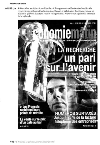 PRODUCTIONORALE
activitê r79 l. Vousallezparticiperà un débatfaceà desopposantsméfiantsvoirehostilesà la
recherche
scientifiqueet technologique.
Durant cedébat,vousdevrezconvaincreun
auditoirequi vousécoutera,
vousetvosopposants.
Préparez
vosargumentsenfaveur
dela recherche
14O . 2- Pr'ésenter
un pointde vue constnuitet angumenter
 