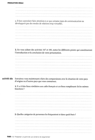 PRODUCTION
ORALE
c.Il fautcependant
faireattentionà cequecertains
typesdecommunication
ne
développent
pasdesmodesderelations
trop virtuelles.
2. En vous aidant desactivités167et 185,notezlesdifférentspoints qui constitueront
I'introduction etla conclusiondevotre présentation.
activité r8z Entraînez-vous
maintenantà fairedescomparaisons
avecla situationdevotrepays
d'origine ou d'autrespaysquevousconnaissez.
l. Y at il deslieux similairesaux cafés
françaiset ceslieux remplissent-ils
lesmêmes
fonctions?
2. Quellescatégories
depersonnes
lesfréquententet dansquelsbuts ?
144 . 2- Pnésenten
un potntde vue constnuitet argumenter
 
