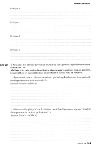 PRODUCTION
ORALE
Réplique
b
Réplique
c
Réplique
d
Réplique
e
tivitér93 I Vousvousêtesentraînéà présenterun point devue argumentéà partir du document
del'activité158.
À la fin devotreprésentation,l'examinateur
dialogueavec
vousetvousposecesquestions.
Écoutezetlisezlestranscriptionsdecesquestionset exercez-vous
ày répondre.
1.uÊtes-vous
deceuxetcelles
qui considèrent
quelesinégalités
hommesfemmes
dansle
mondeprofessionnel
sontunefatalité?>
Réponse
du/dela candidat(e)
2. <D'unemanière
plusgénérale,les
diplômessont-ilssuffisants
potlr ùpprecier
la valeur
d'unepersonne
encontexte
professionnel
?>
Réponse
du/dela candidat(e)
Chapitne
a . 149
 